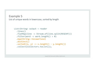 Example 
5 
List 
of 
unique 
words 
in 
lowercase, 
sorted 
by 
length 
List<String> 
output 
= 
reader 
.lines() 
.flatMap(line 
-­‐> 
Stream.of(line.split(REGEXP))) 
.filter(word 
-­‐> 
word.length() 
> 
0) 
.map(String::toLowerCase) 
.distinct() 
.sorted((x, 
y) 
-­‐> 
x.length() 
-­‐ 
y.length()) 
.collect(Collectors.toList()); 
Copyright 
© 
2014, 
Oracle 
and/or 
its 
affiliates. 
All 
rights 
reserved. 
 