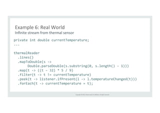 Example 
6: 
Real 
World 
Infinite 
stream 
from 
thermal 
sensor 
private 
int 
double 
currentTemperature; 
... 
thermalReader 
.lines() 
.mapToDouble(s 
-­‐> 
Double.parseDouble(s.substring(0, 
s.length() 
-­‐ 
1))) 
.map(t 
-­‐> 
((t 
– 
32) 
* 
5 
/ 
9) 
.filter(t 
-­‐> 
t 
!= 
currentTemperature) 
.peek(t 
-­‐> 
listener.ifPresent(l 
-­‐> 
l.temperatureChanged(t))) 
.forEach(t 
-­‐> 
currentTemperature 
= 
t); 
Copyright 
© 
2014, 
Oracle 
and/or 
its 
affiliates. 
All 
rights 
reserved. 
 
