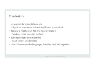 Copyright 
© 
2014, 
Oracle 
and/or 
its 
affiliates. 
All 
rights 
reserved. 
Conclusions 
• Java 
needs 
lambda 
statements 
– Significant 
improvements 
in 
exisTng 
libraries 
are 
required 
• Require 
a 
mechanism 
for 
interface 
evoluTon 
– SoluTon: 
virtual 
extension 
methods 
• Bulk 
operaTons 
on 
CollecTons 
– Much 
simpler 
with 
Lambdas 
• Java 
SE 
8 
evolves 
the 
language, 
libraries, 
and 
VM 
together 
 