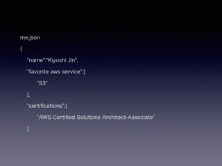 me.json
{
"name":"Kiyoshi Jin",
"favorite aws service":[
"S3"
],
"certiﬁcations":[
"AWS Certiﬁed Solutions Architect-Associate"
]
 