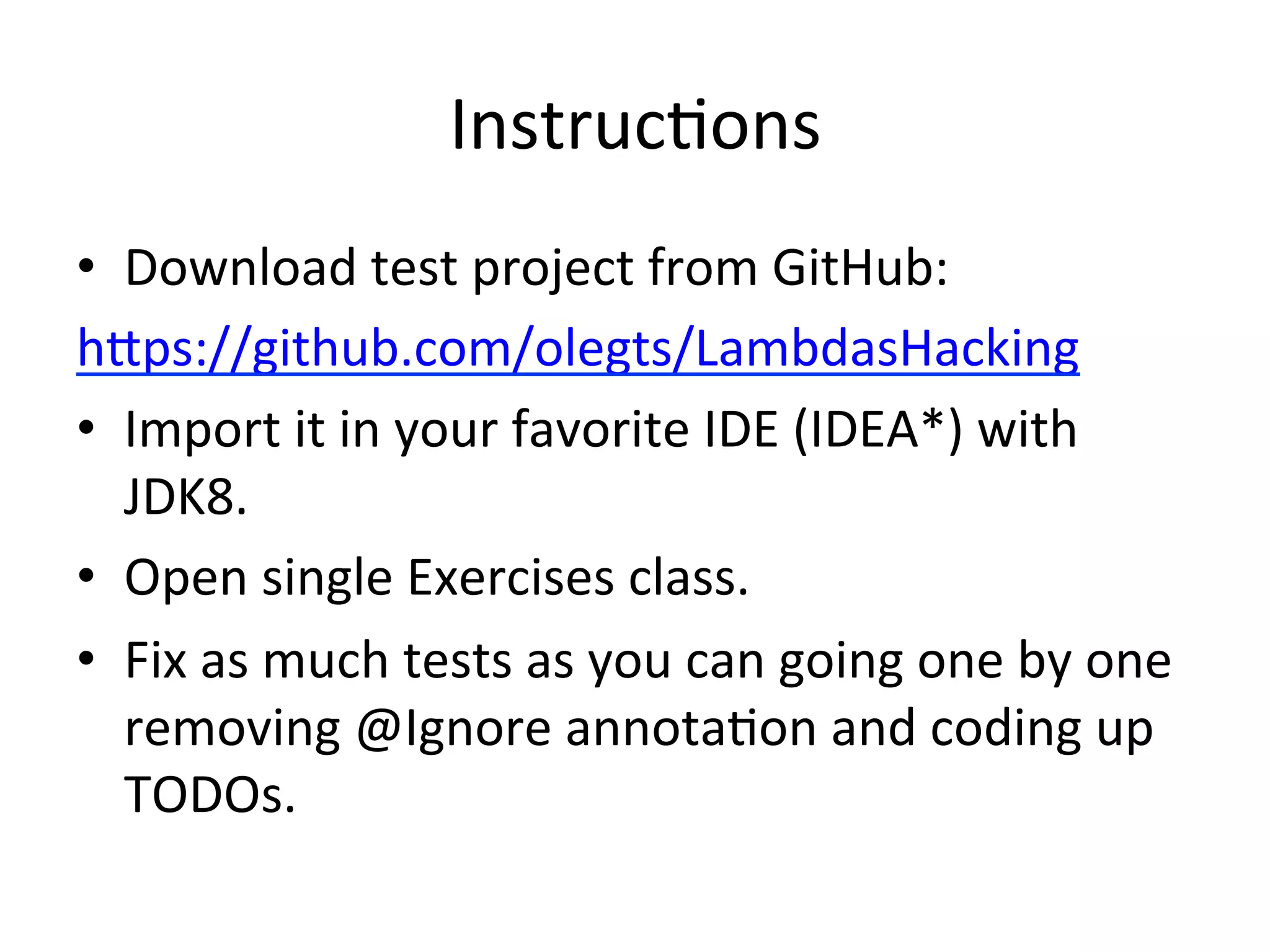 InstrucEons 
• Download 
test 
project 
from 
GitHub: 
h`ps://github.com/olegts/LambdasHacking 
• Import 
it 
in 
your 
favorite 
IDE 
(IDEA*) 
with 
JDK8. 
• Open 
single 
Exercises 
class. 
• Fix 
as 
much 
tests 
as 
you 
can 
going 
one 
by 
one 
removing 
@Ignore 
annotaEon 
and 
coding 
up 
TODOs. 
 