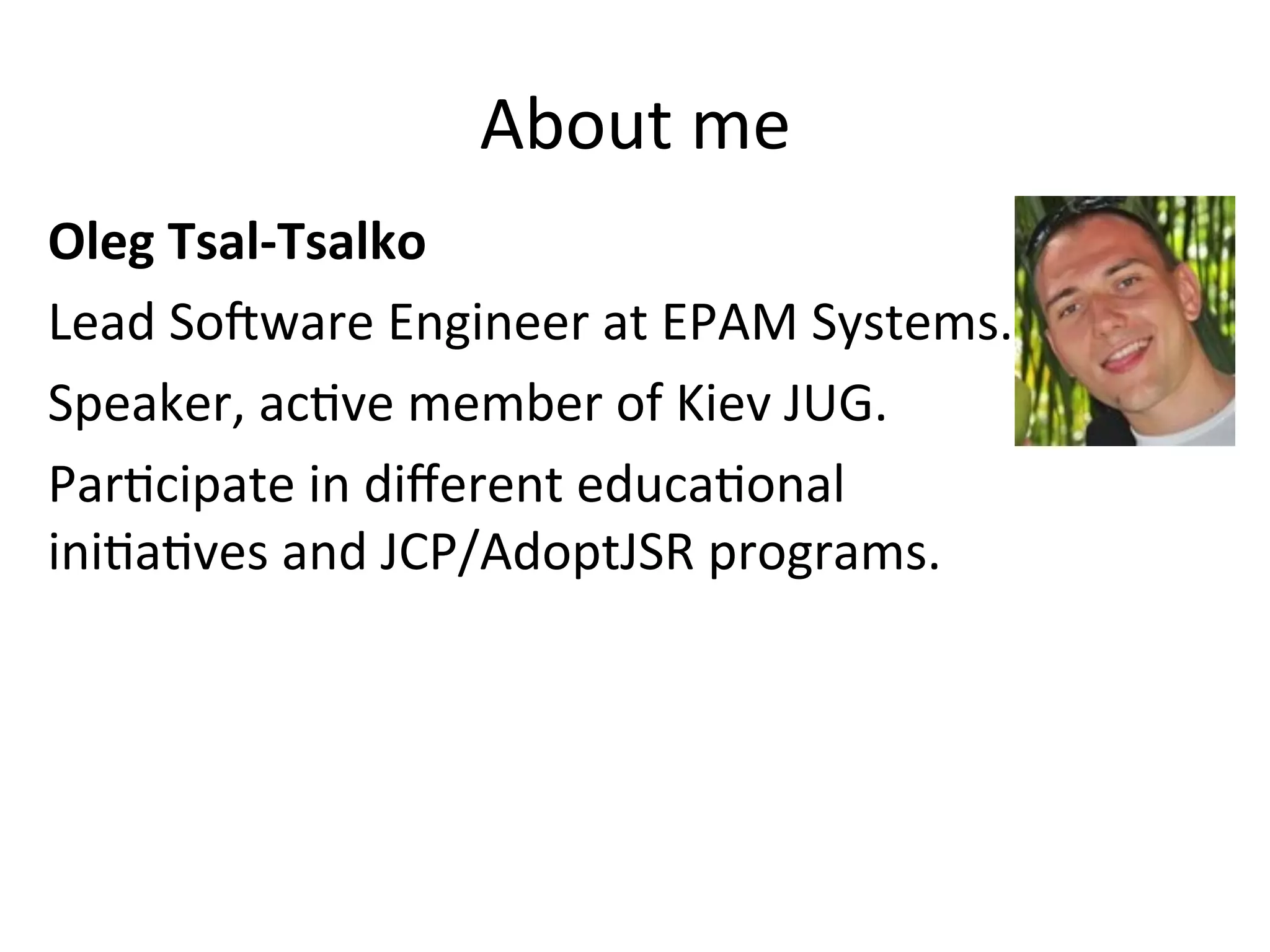About 
me 
Oleg 
Tsal-­‐Tsalko 
Lead 
So:ware 
Engineer 
at 
EPAM 
Systems. 
Speaker, 
acEve 
member 
of 
Kiev 
JUG. 
ParEcipate 
in 
different 
educaEonal 
iniEaEves 
and 
JCP/AdoptJSR 
programs. 
 