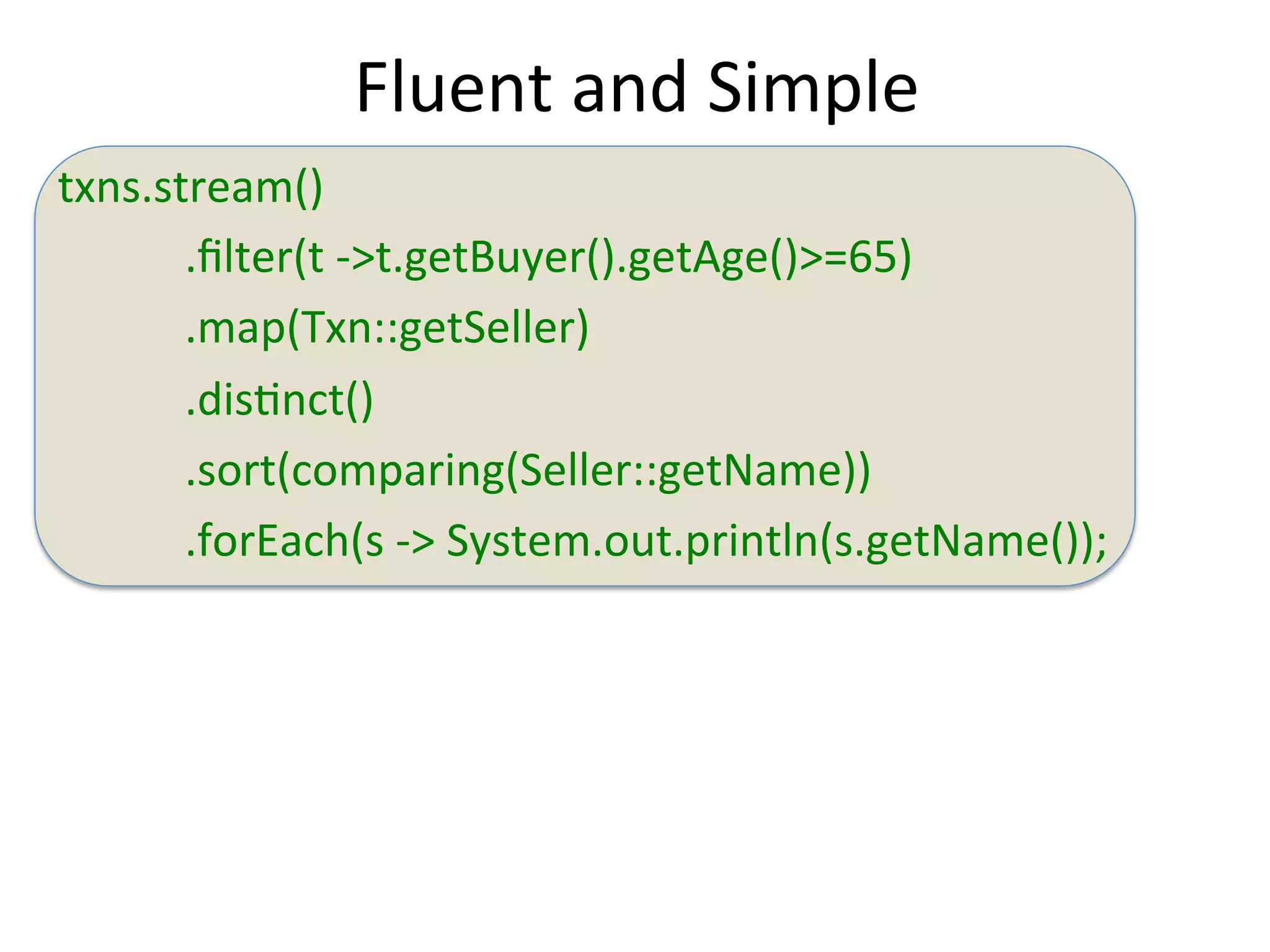 txns.stream() 
Fluent 
and 
Simple 
.filter(t 
-­‐>t.getBuyer().getAge()>=65) 
.map(Txn::getSeller) 
.disEnct() 
.sort(comparing(Seller::getName)) 
.forEach(s 
-­‐> 
System.out.println(s.getName()); 
 