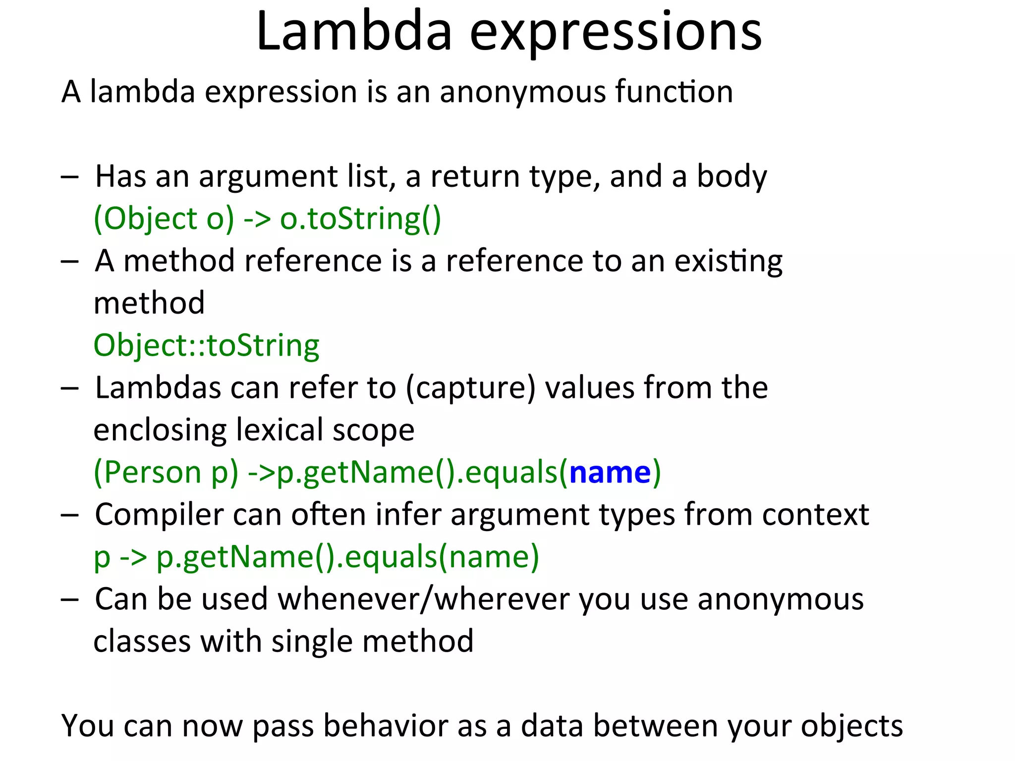 Lambda 
expressions 
A 
lambda 
expression 
is 
an 
anonymous 
funcEon 
– 
Has 
an 
argument 
list, 
a 
return 
type, 
and 
a 
body 
(Object 
o) 
-­‐> 
o.toString() 
– 
A 
method 
reference 
is 
a 
reference 
to 
an 
exisEng 
method 
Object::toString 
– 
Lambdas 
can 
refer 
to 
(capture) 
values 
from 
the 
enclosing 
lexical 
scope 
(Person 
p) 
-­‐>p.getName().equals(name) 
– 
Compiler 
can 
o:en 
infer 
argument 
types 
from 
context 
p 
-­‐> 
p.getName().equals(name) 
– 
Can 
be 
used 
whenever/wherever 
you 
use 
anonymous 
classes 
with 
single 
method 
You 
can 
now 
pass 
behavior 
as 
a 
data 
between 
your 
objects 
 