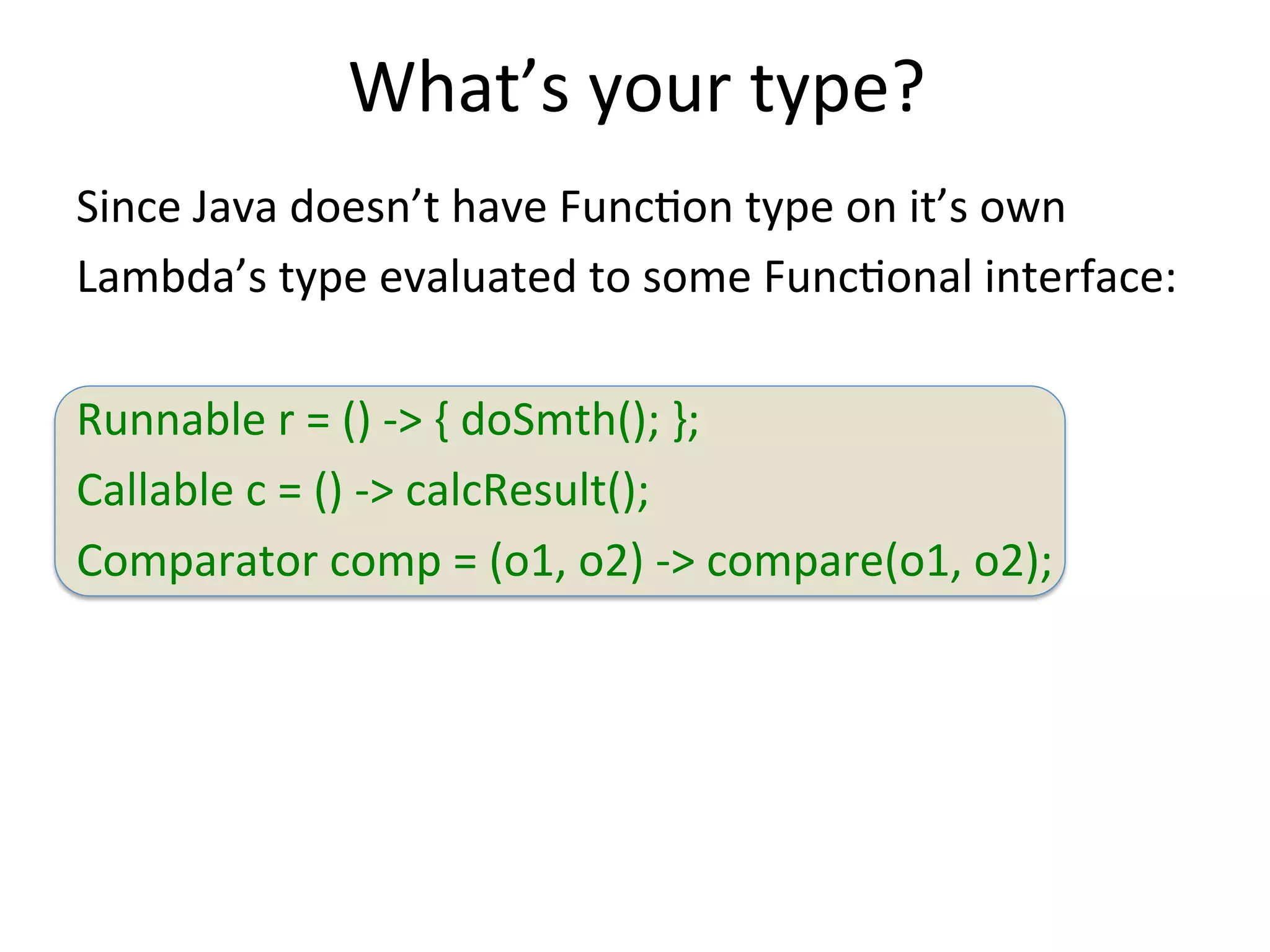What’s 
your 
type? 
Since 
Java 
doesn’t 
have 
FuncEon 
type 
on 
it’s 
own 
Lambda’s 
type 
evaluated 
to 
some 
FuncEonal 
interface: 
Runnable 
r 
= 
() 
-­‐> 
{ 
doSmth(); 
}; 
Callable 
c 
= 
() 
-­‐> 
calcResult(); 
Comparator 
comp 
= 
(o1, 
o2) 
-­‐> 
compare(o1, 
o2); 
 