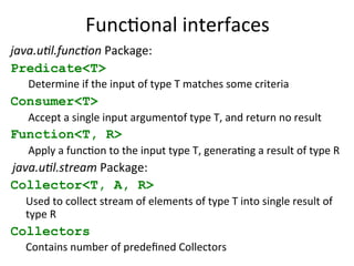 FuncEonal 
interfaces 
java.u&l.func&on 
Package: 
Predicate<T> 
Determine 
if 
the 
input 
of 
type 
T 
matches 
some 
criteria 
Consumer<T> 
Accept 
a 
single 
input 
argumentof 
type 
T, 
and 
return 
no 
result 
Function<T, R> 
Apply 
a 
funcEon 
to 
the 
input 
type 
T, 
generaEng 
a 
result 
of 
type 
R 
java.u&l.stream 
Package: 
Collector<T, A, R> 
Used 
to 
collect 
stream 
of 
elements 
of 
type 
T 
into 
single 
result 
of 
type 
R 
Collectors 
Contains 
number 
of 
predefined 
Collectors 
 