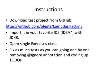 InstrucEons 
• Download 
test 
project 
from 
GitHub: 
h`ps://github.com/olegts/LambdasHacking 
• Import 
it 
in 
your 
favorite 
IDE 
(IDEA*) 
with 
JDK8. 
• Open 
single 
Exercises 
class. 
• Fix 
as 
much 
tests 
as 
you 
can 
going 
one 
by 
one 
removing 
@Ignore 
annotaEon 
and 
coding 
up 
TODOs. 
 