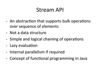 Stream 
API 
-­‐ An 
abstracEon 
that 
supports 
bulk 
operaEons 
over 
sequence 
of 
elements 
-­‐ Not 
a 
data 
structure 
-­‐ Simple 
and 
logical 
chaining 
of 
operaEons 
-­‐ Lazy 
evaluaEon 
-­‐ Internal 
parallelism 
if 
required 
-­‐ Concept 
of 
funcEonal 
programming 
in 
Java 
 