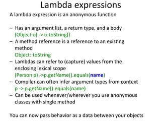 Lambda 
expressions 
A 
lambda 
expression 
is 
an 
anonymous 
funcEon 
– 
Has 
an 
argument 
list, 
a 
return 
type, 
and 
a 
body 
(Object 
o) 
-­‐> 
o.toString() 
– 
A 
method 
reference 
is 
a 
reference 
to 
an 
exisEng 
method 
Object::toString 
– 
Lambdas 
can 
refer 
to 
(capture) 
values 
from 
the 
enclosing 
lexical 
scope 
(Person 
p) 
-­‐>p.getName().equals(name) 
– 
Compiler 
can 
o:en 
infer 
argument 
types 
from 
context 
p 
-­‐> 
p.getName().equals(name) 
– 
Can 
be 
used 
whenever/wherever 
you 
use 
anonymous 
classes 
with 
single 
method 
You 
can 
now 
pass 
behavior 
as 
a 
data 
between 
your 
objects 
 