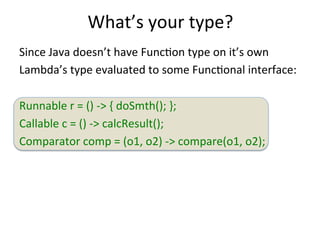 What’s 
your 
type? 
Since 
Java 
doesn’t 
have 
FuncEon 
type 
on 
it’s 
own 
Lambda’s 
type 
evaluated 
to 
some 
FuncEonal 
interface: 
Runnable 
r 
= 
() 
-­‐> 
{ 
doSmth(); 
}; 
Callable 
c 
= 
() 
-­‐> 
calcResult(); 
Comparator 
comp 
= 
(o1, 
o2) 
-­‐> 
compare(o1, 
o2); 
 