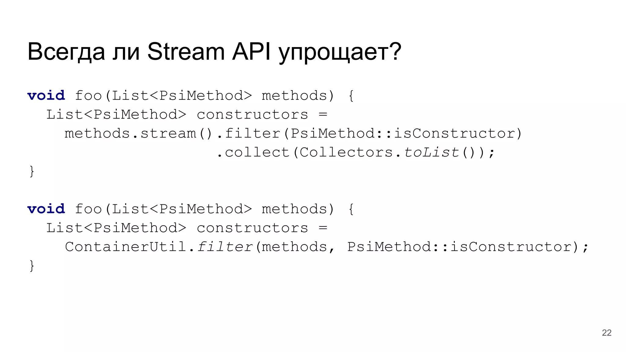 Всегда ли Stream API упрощает?
void foo(List<PsiMethod> methods) {
List<PsiMethod> constructors =
methods.stream().filter(PsiMethod::isConstructor)
.collect(Collectors.toList());
}
void foo(List<PsiMethod> methods) {
List<PsiMethod> constructors =
ContainerUtil.filter(methods, PsiMethod::isConstructor);
}
22
 