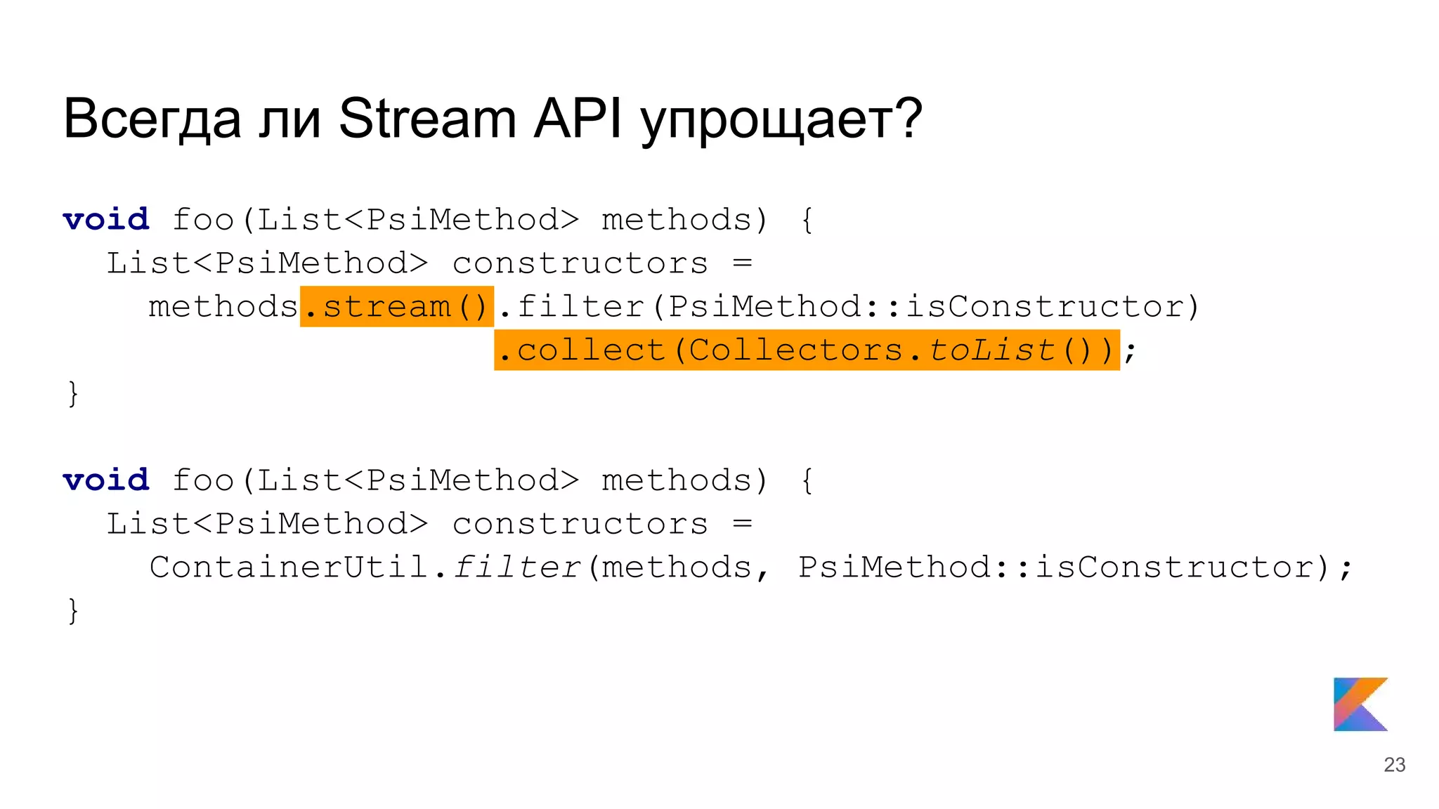 Всегда ли Stream API упрощает?
void foo(List<PsiMethod> methods) {
List<PsiMethod> constructors =
methods.stream().filter(PsiMethod::isConstructor)
.collect(Collectors.toList());
}
void foo(List<PsiMethod> methods) {
List<PsiMethod> constructors =
ContainerUtil.filter(methods, PsiMethod::isConstructor);
}
23
 