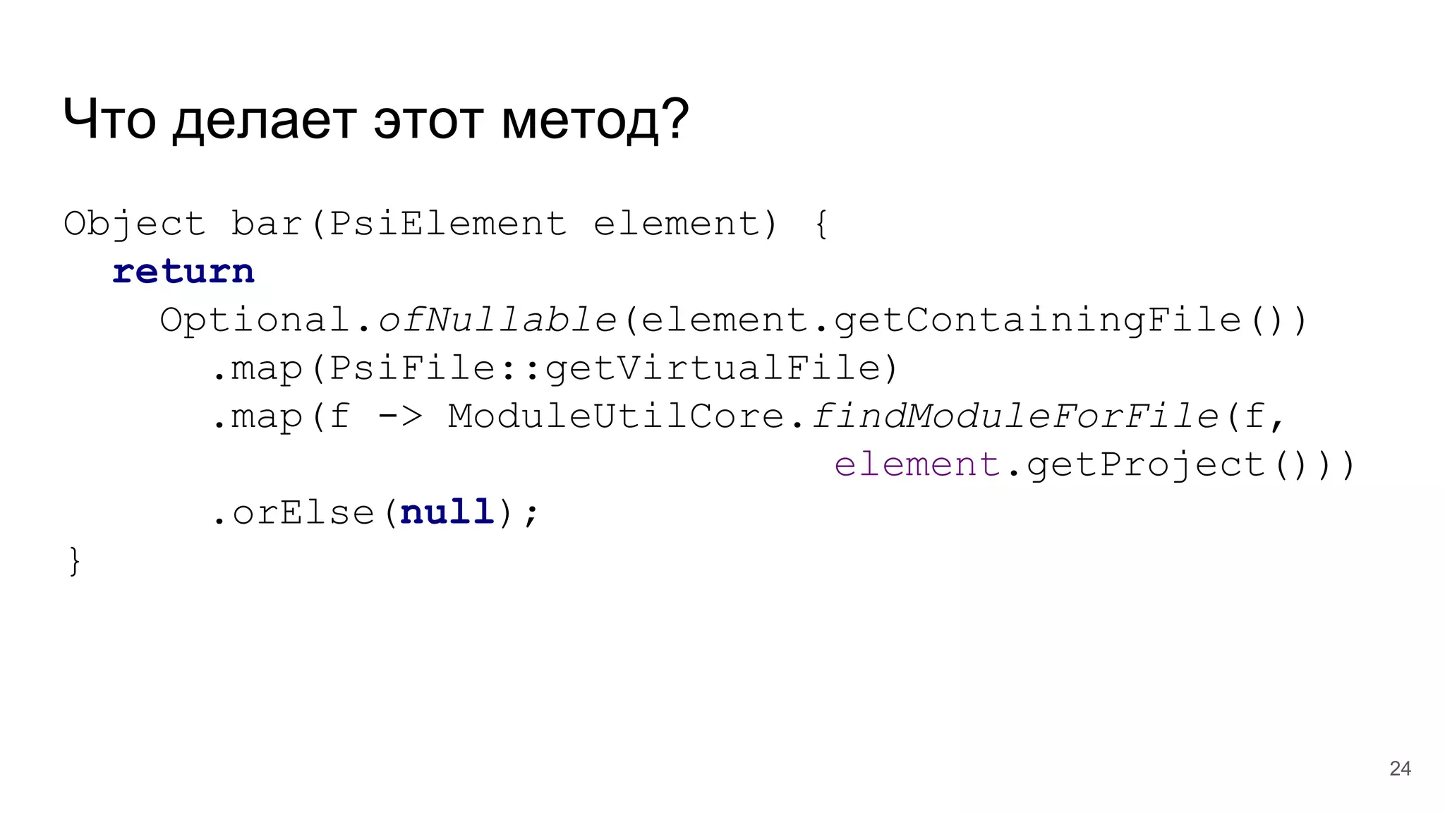 Что делает этот метод?
Object bar(PsiElement element) {
return
Optional.ofNullable(element.getContainingFile())
.map(PsiFile::getVirtualFile)
.map(f -> ModuleUtilCore.findModuleForFile(f,
element.getProject()))
.orElse(null);
}
24
 