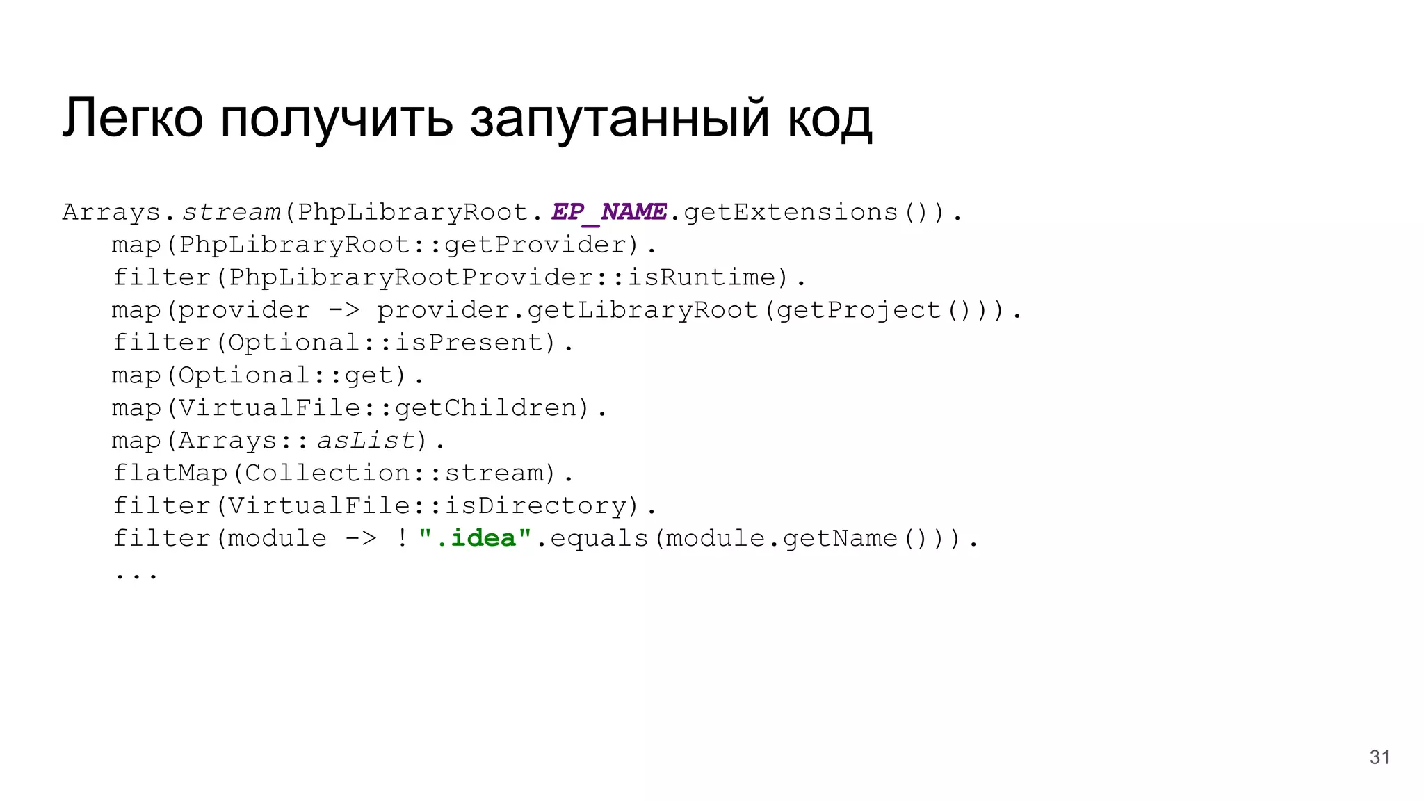 Легко получить запутанный код
Arrays.stream(PhpLibraryRoot. EP_NAME.getExtensions()).
map(PhpLibraryRoot::getProvider).
filter(PhpLibraryRootProvider::isRuntime).
map(provider -> provider.getLibraryRoot(getProject())).
filter(Optional::isPresent).
map(Optional::get).
map(VirtualFile::getChildren).
map(Arrays:: asList).
flatMap(Collection::stream).
filter(VirtualFile::isDirectory).
filter(module -> ! ".idea".equals(module.getName())).
...
31
 