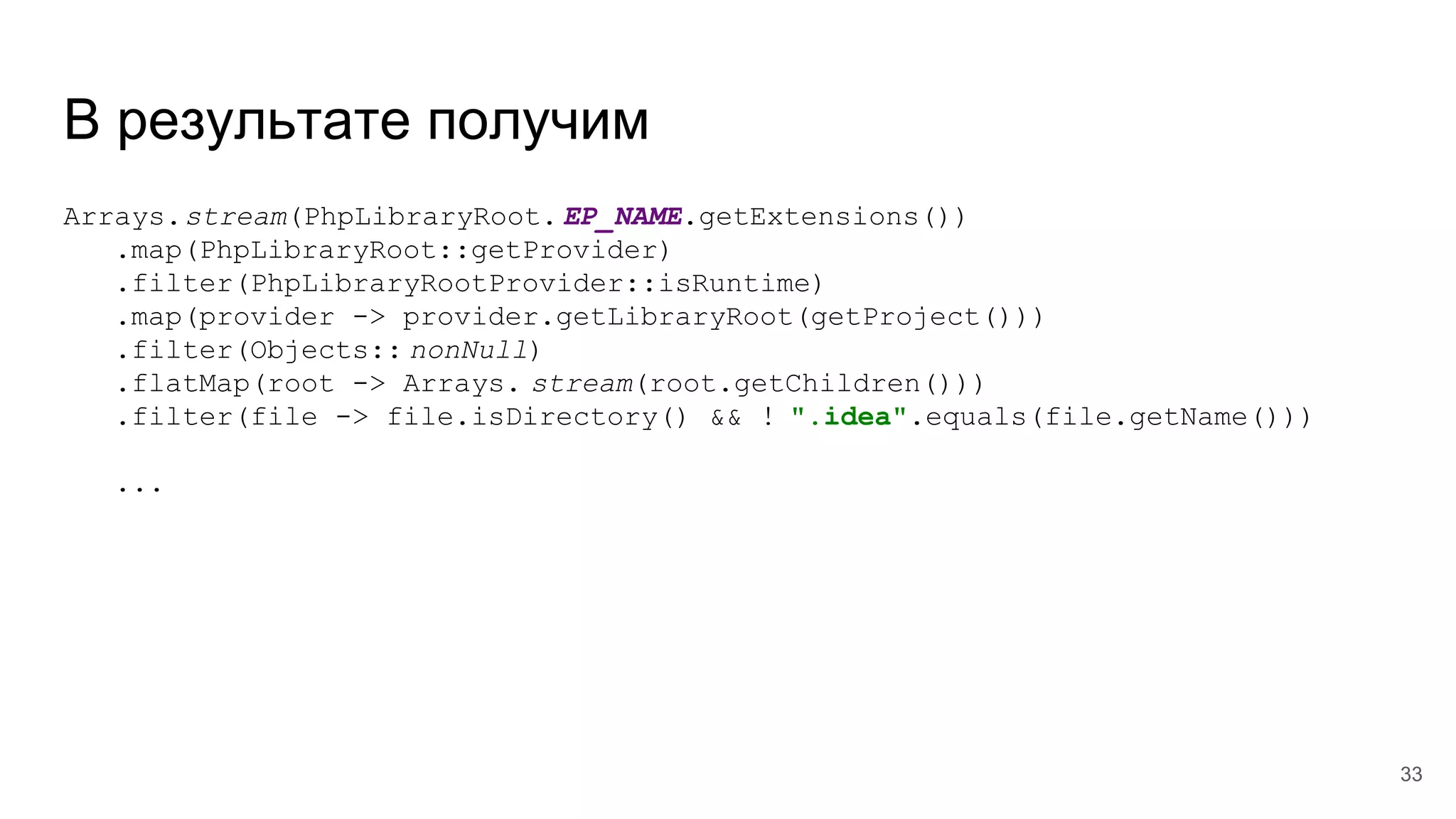 В результате получим
Arrays.stream(PhpLibraryRoot. EP_NAME.getExtensions())
.map(PhpLibraryRoot::getProvider)
.filter(PhpLibraryRootProvider::isRuntime)
.map(provider -> provider.getLibraryRoot(getProject()))
.filter(Objects:: nonNull)
.flatMap(root -> Arrays. stream(root.getChildren()))
.filter(file -> file.isDirectory() && ! ".idea".equals(file.getName()))
...
33
 