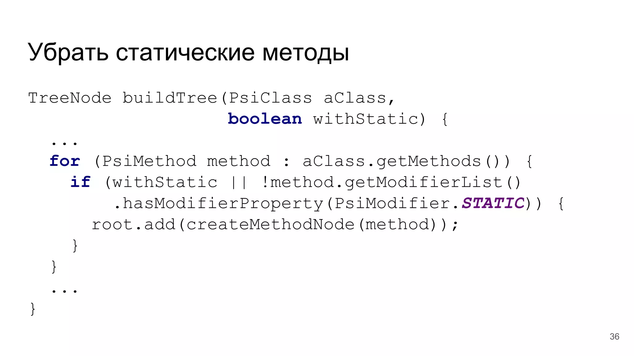 Убрать статические методы
TreeNode buildTree(PsiClass aClass,
boolean withStatic) {
...
for (PsiMethod method : aClass.getMethods()) {
if (withStatic || !method.getModifierList()
.hasModifierProperty(PsiModifier.STATIC)) {
root.add(createMethodNode(method));
}
}
...
}
36
 