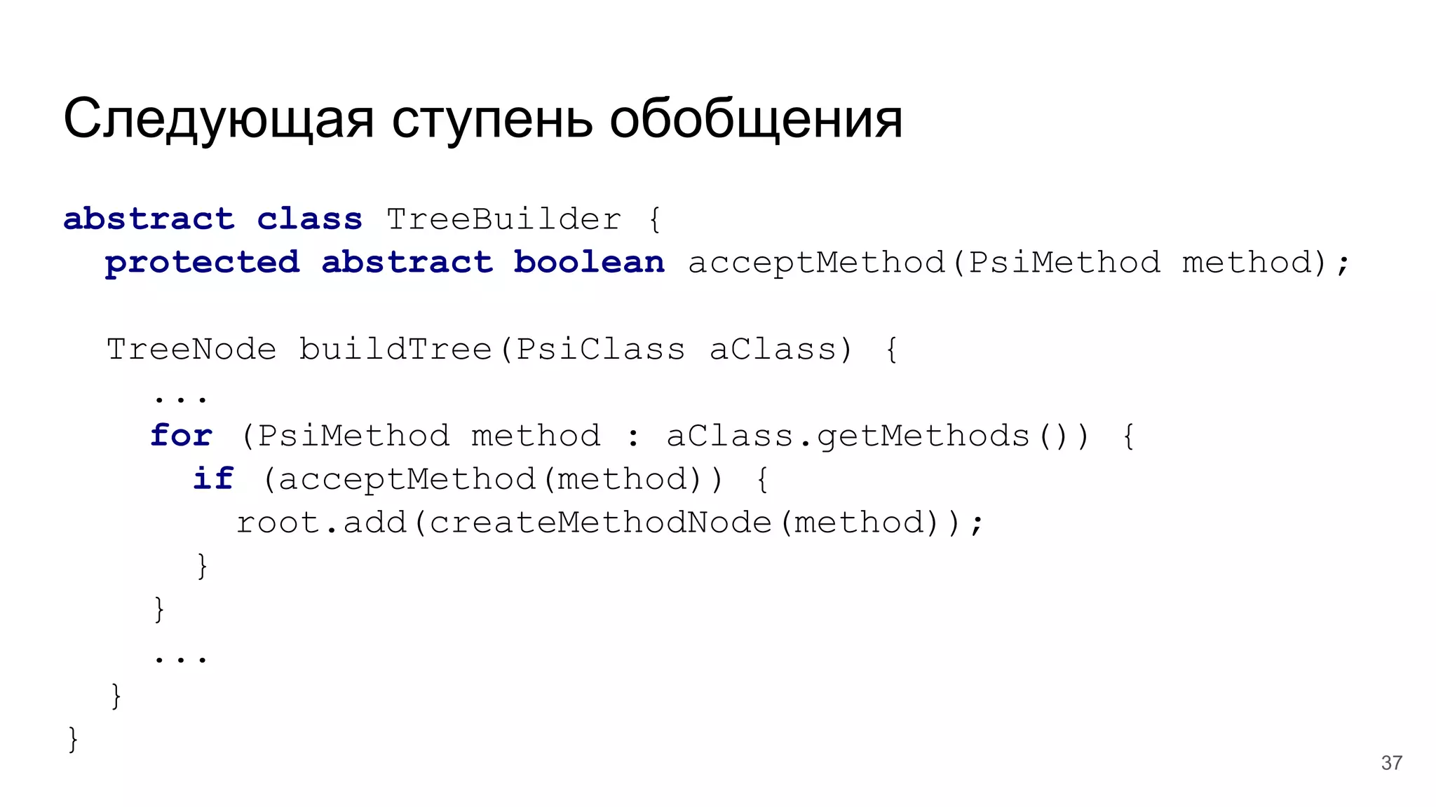 Следующая ступень обобщения
abstract class TreeBuilder {
protected abstract boolean acceptMethod(PsiMethod method);
TreeNode buildTree(PsiClass aClass) {
...
for (PsiMethod method : aClass.getMethods()) {
if (acceptMethod(method)) {
root.add(createMethodNode(method));
}
}
...
}
}
37
 