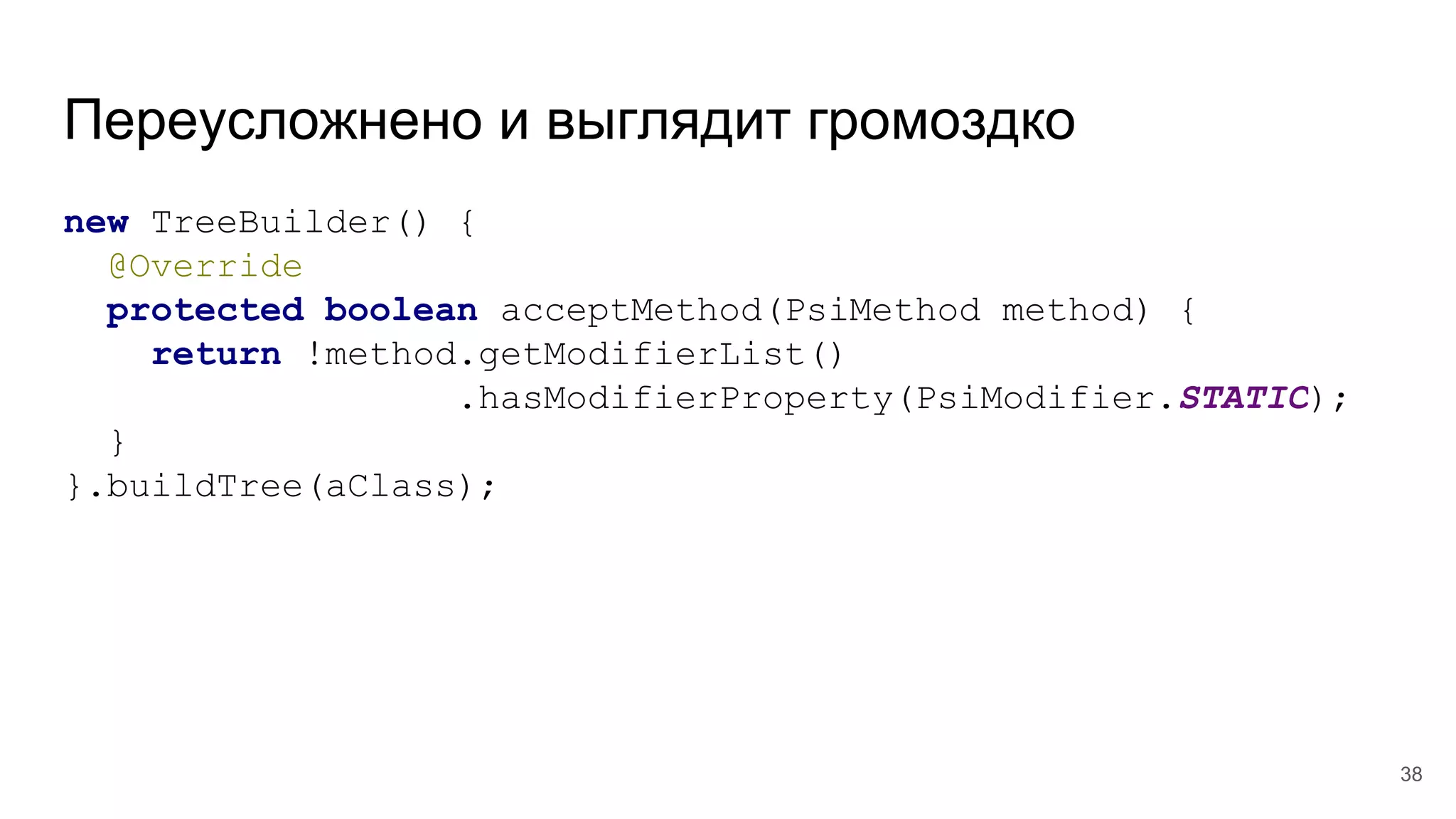 Переусложнено и выглядит громоздко
new TreeBuilder() {
@Override
protected boolean acceptMethod(PsiMethod method) {
return !method.getModifierList()
.hasModifierProperty(PsiModifier.STATIC);
}
}.buildTree(aClass);
38
 