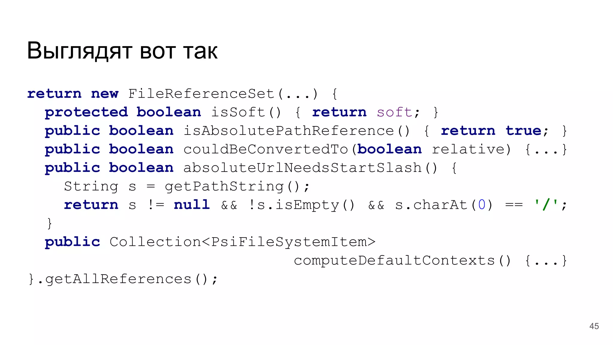 Выглядят вот так
return new FileReferenceSet(...) {
protected boolean isSoft() { return soft; }
public boolean isAbsolutePathReference() { return true; }
public boolean couldBeConvertedTo(boolean relative) {...}
public boolean absoluteUrlNeedsStartSlash() {
String s = getPathString();
return s != null && !s.isEmpty() && s.charAt(0) == '/';
}
public Collection<PsiFileSystemItem>
computeDefaultContexts() {...}
}.getAllReferences();
45
 