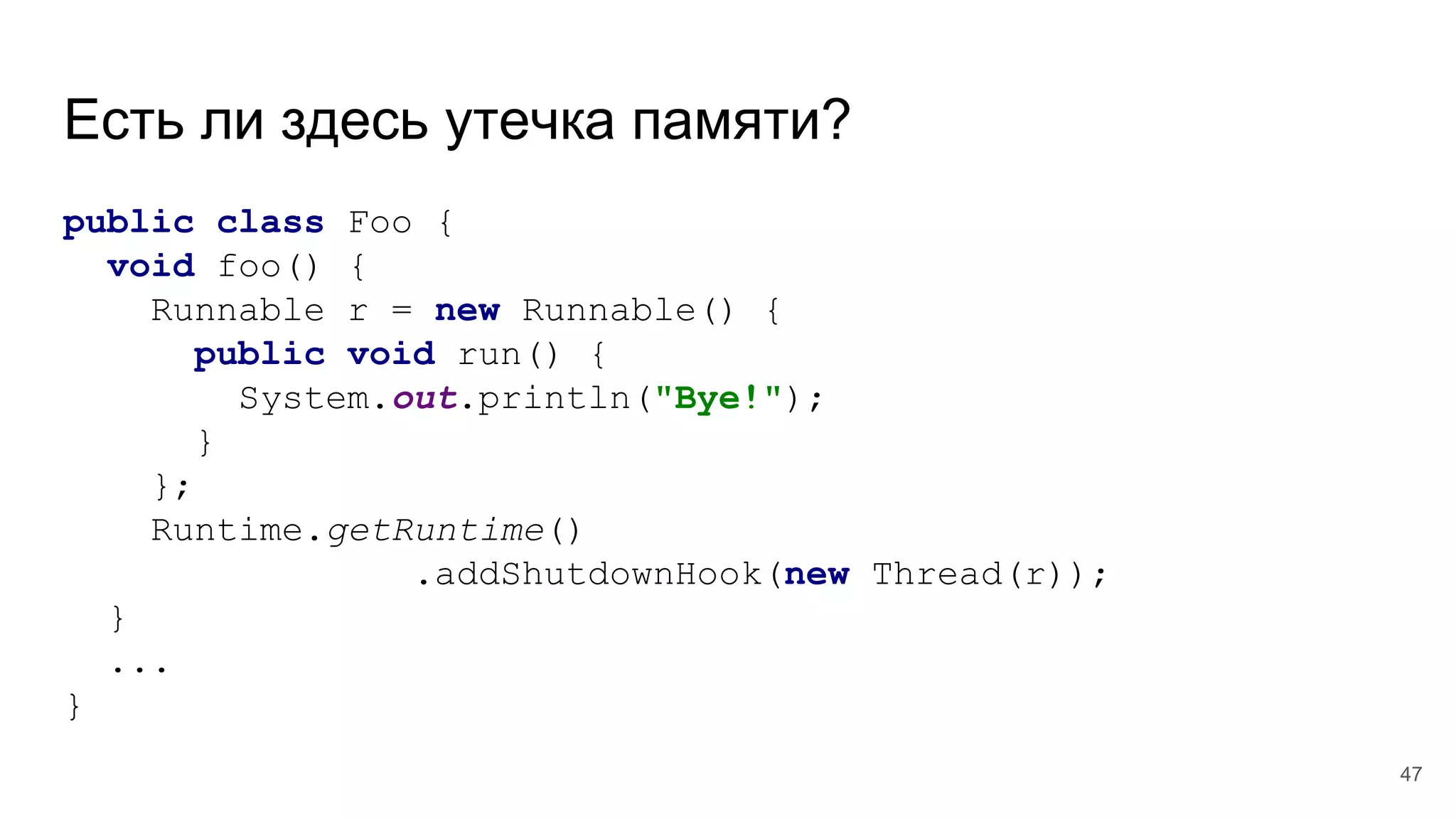 Есть ли здесь утечка памяти?
public class Foo {
void foo() {
Runnable r = new Runnable() {
public void run() {
System.out.println("Bye!");
}
};
Runtime.getRuntime()
.addShutdownHook(new Thread(r));
}
...
}
47
 