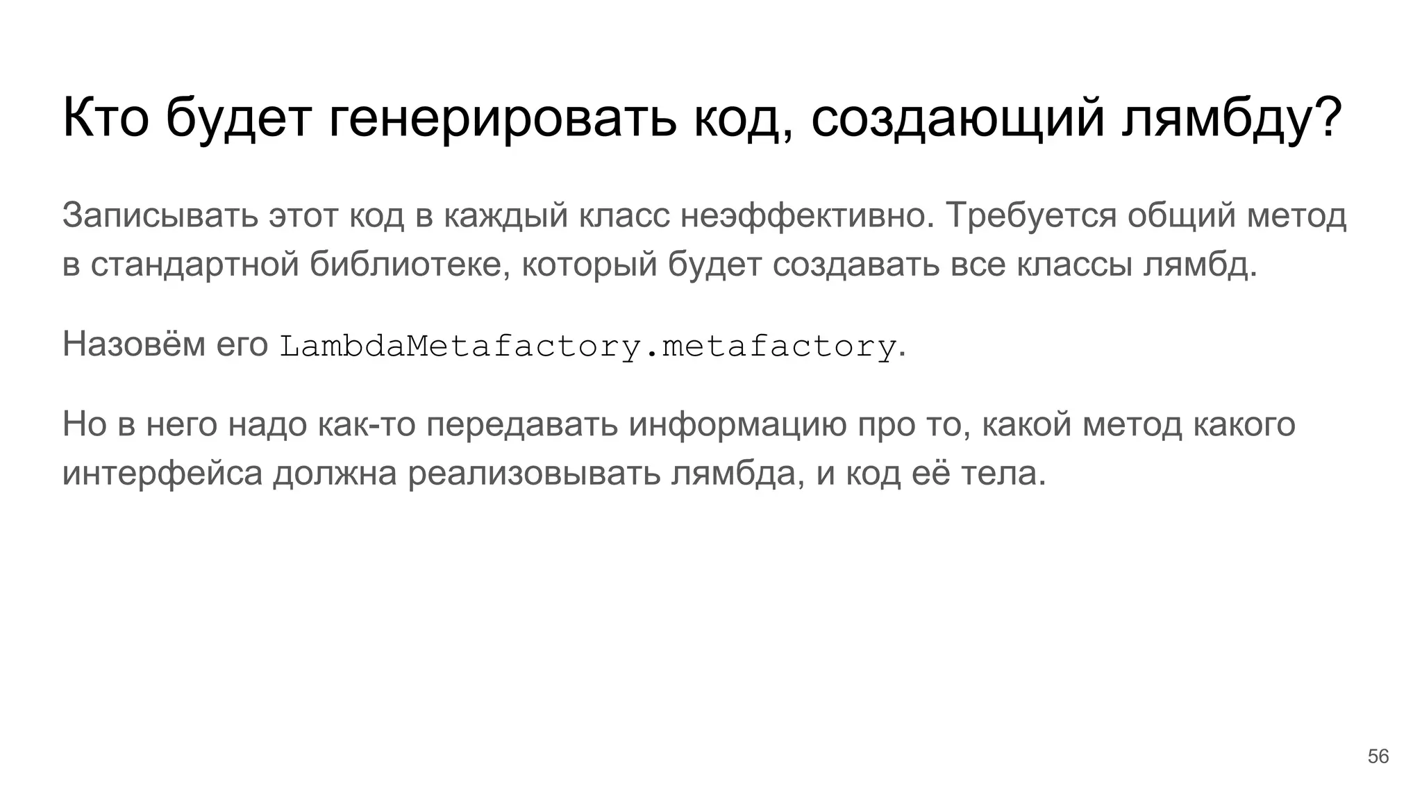 Кто будет генерировать код, создающий лямбду?
Записывать этот код в каждый класс неэффективно. Требуется общий метод
в стандартной библиотеке, который будет создавать все классы лямбд.
Назовём его LambdaMetafactory.metafactory.
Но в него надо как-то передавать информацию про то, какой метод какого
интерфейса должна реализовывать лямбда, и код её тела.
56
 