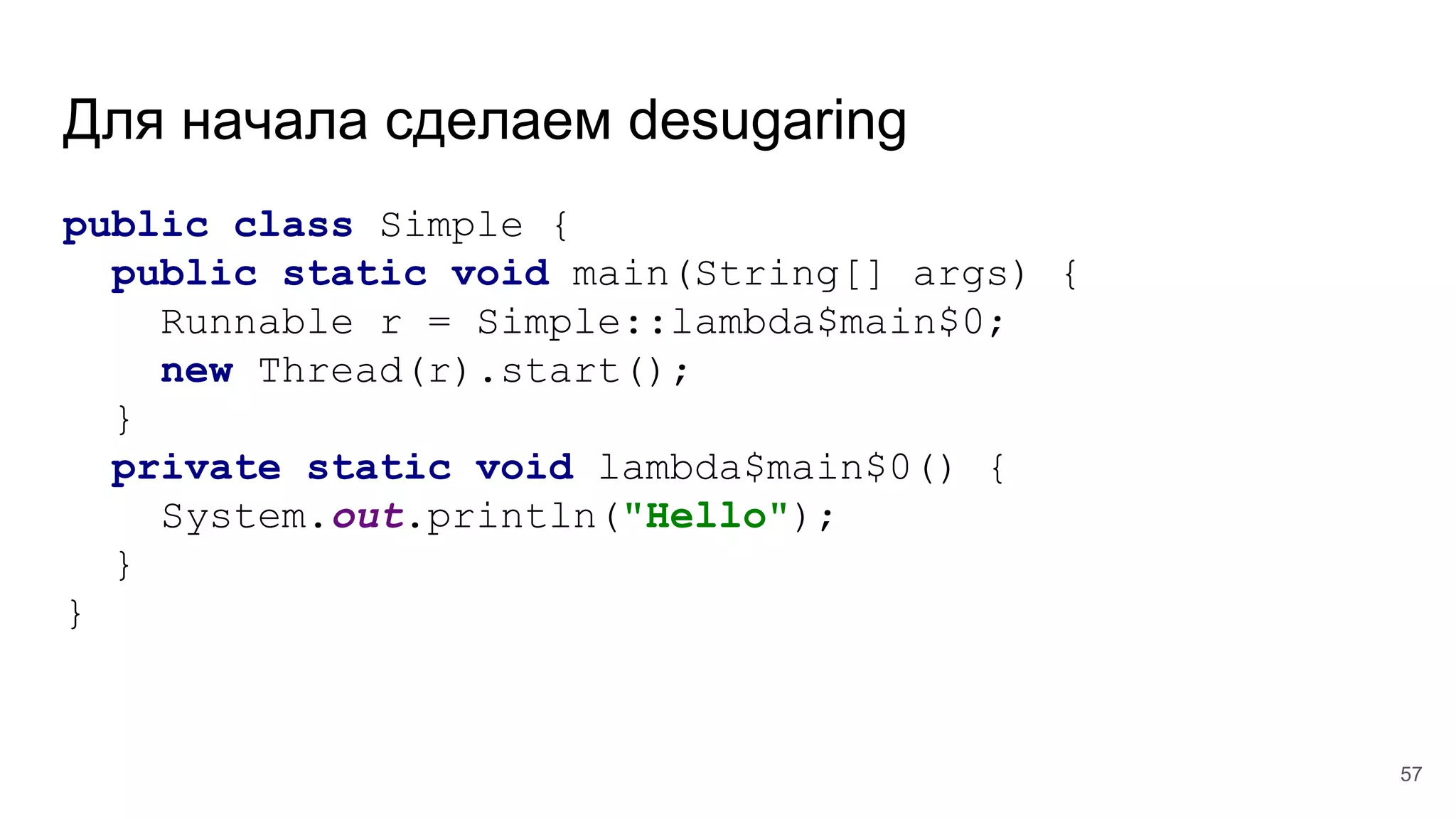 Для начала сделаем desugaring
public class Simple {
public static void main(String[] args) {
Runnable r = Simple::lambda$main$0;
new Thread(r).start();
}
private static void lambda$main$0() {
System.out.println("Hello");
}
}
57
 