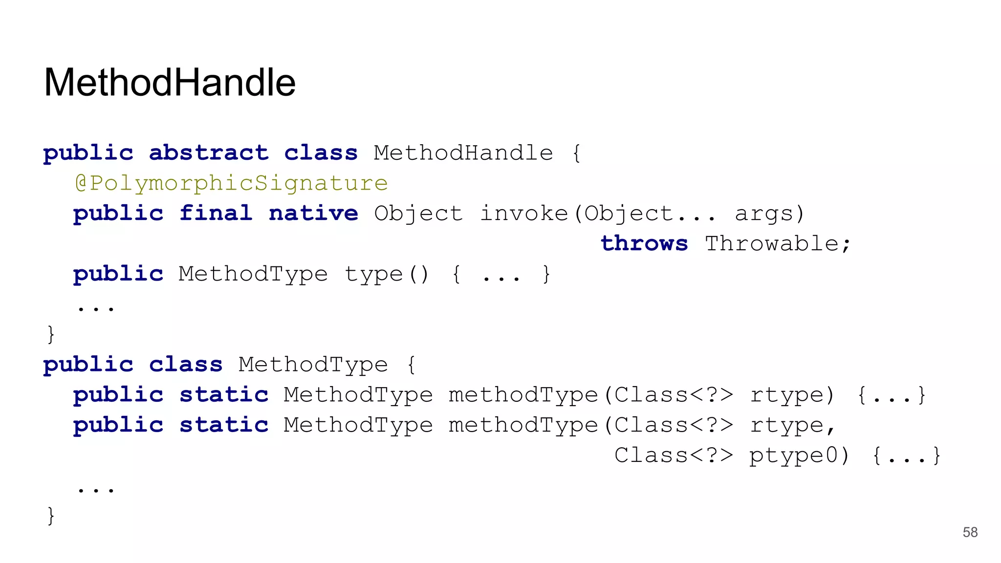 MethodHandle
public abstract class MethodHandle {
@PolymorphicSignature
public final native Object invoke(Object... args)
throws Throwable;
public MethodType type() { ... }
...
}
public class MethodType {
public static MethodType methodType(Class<?> rtype) {...}
public static MethodType methodType(Class<?> rtype,
Class<?> ptype0) {...}
...
}
58
 