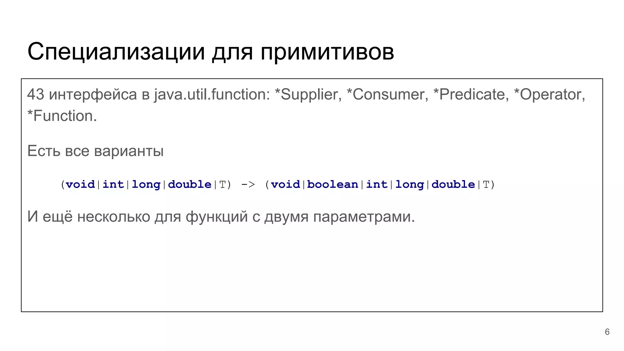 Специализации для примитивов
43 интерфейса в java.util.function: *Supplier, *Consumer, *Predicate, *Operator,
*Function.
Есть все варианты
(void|int|long|double|T) -> (void|boolean|int|long|double|T)
И ещё несколько для функций с двумя параметрами.
6
 