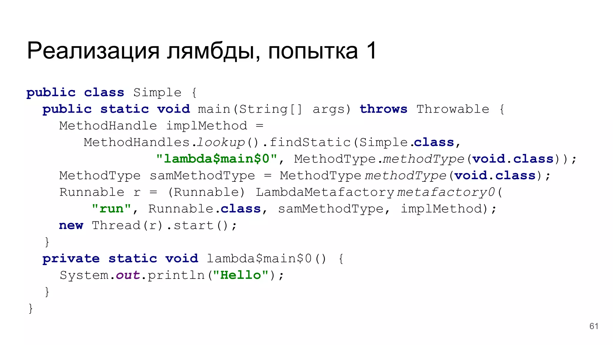 Реализация лямбды, попытка 1
public class Simple {
public static void main(String[] args) throws Throwable {
MethodHandle implMethod =
MethodHandles.lookup().findStatic(Simple.class,
"lambda$main$0", MethodType.methodType(void.class));
MethodType samMethodType = MethodType.methodType(void.class);
Runnable r = (Runnable) LambdaMetafactory.metafactory0(
"run", Runnable.class, samMethodType, implMethod);
new Thread(r).start();
}
private static void lambda$main$0() {
System.out.println("Hello");
}
}
61
 