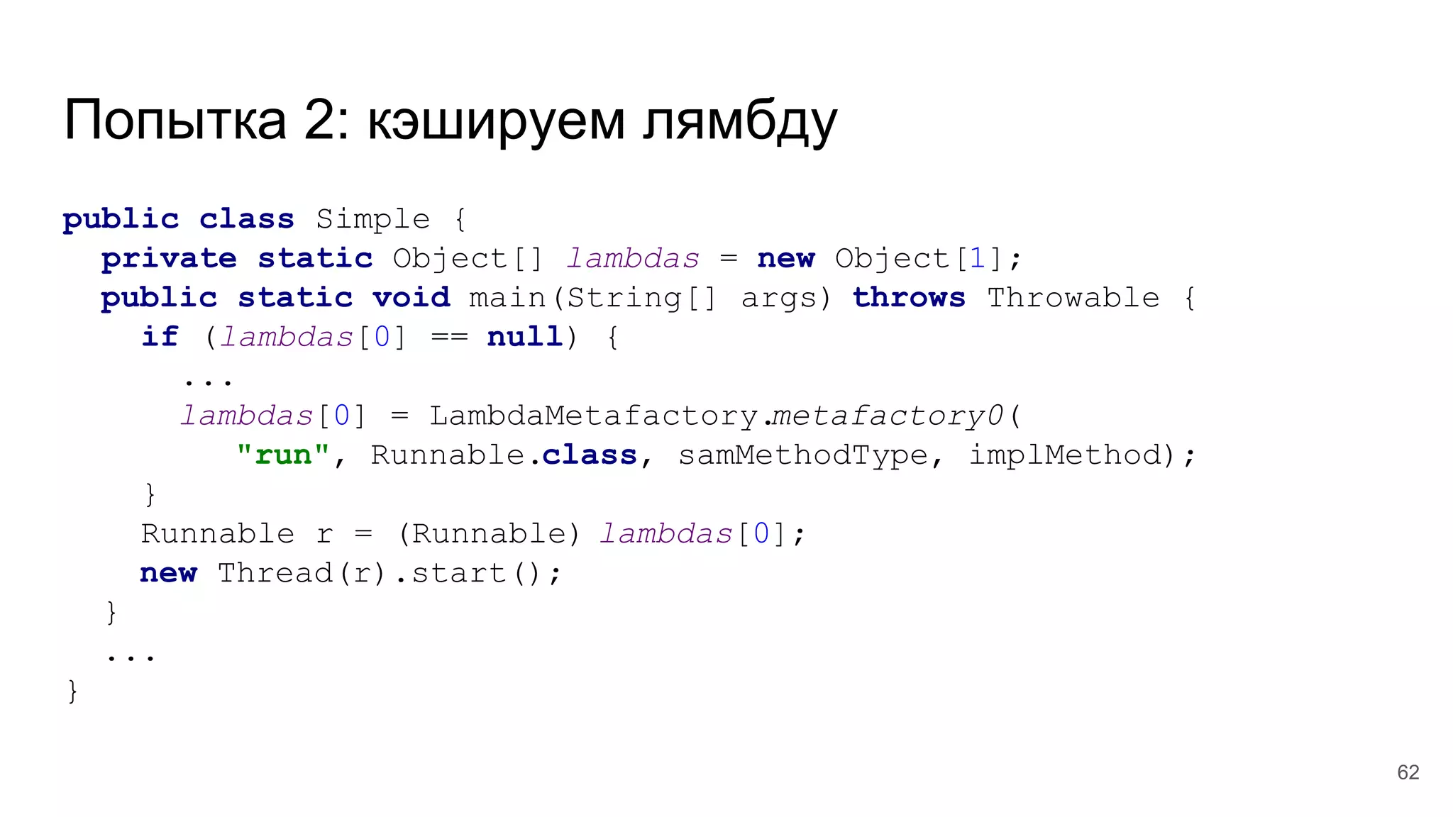 Попытка 2: кэшируем лямбду
public class Simple {
private static Object[] lambdas = new Object[1];
public static void main(String[] args) throws Throwable {
if (lambdas[0] == null) {
...
lambdas[0] = LambdaMetafactory.metafactory0(
"run", Runnable.class, samMethodType, implMethod);
}
Runnable r = (Runnable) lambdas[0];
new Thread(r).start();
}
...
}
62
 