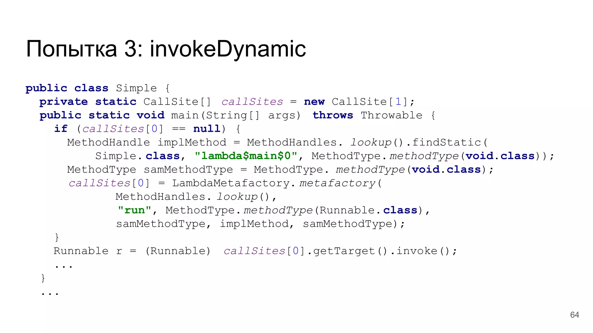 Попытка 3: invokeDynamic
public class Simple {
private static CallSite[] callSites = new CallSite[1];
public static void main(String[] args) throws Throwable {
if (callSites[0] == null) {
MethodHandle implMethod = MethodHandles. lookup().findStatic(
Simple. class, "lambda$main$0", MethodType.methodType(void.class));
MethodType samMethodType = MethodType. methodType(void.class);
callSites[0] = LambdaMetafactory. metafactory(
MethodHandles. lookup(),
"run", MethodType.methodType(Runnable.class),
samMethodType, implMethod, samMethodType);
}
Runnable r = (Runnable) callSites[0].getTarget().invoke();
...
}
...
64
 