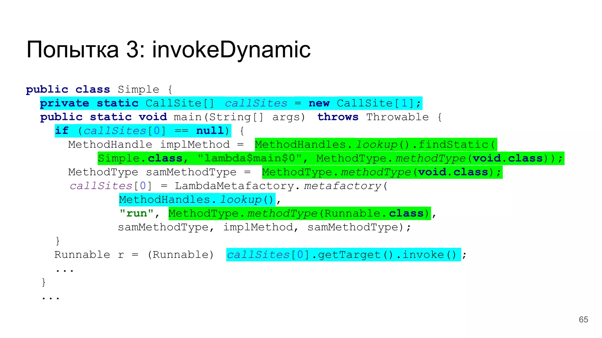 Попытка 3: invokeDynamic
public class Simple {
private static CallSite[] callSites = new CallSite[1];
public static void main(String[] args) throws Throwable {
if (callSites[0] == null) {
MethodHandle implMethod = MethodHandles. lookup().findStatic(
Simple.class, "lambda$main$0", MethodType.methodType(void.class));
MethodType samMethodType = MethodType.methodType(void.class);
callSites[0] = LambdaMetafactory. metafactory(
MethodHandles. lookup(),
"run", MethodType.methodType(Runnable.class),
samMethodType, implMethod, samMethodType);
}
Runnable r = (Runnable) callSites[0].getTarget().invoke() ;
...
}
...
65
 