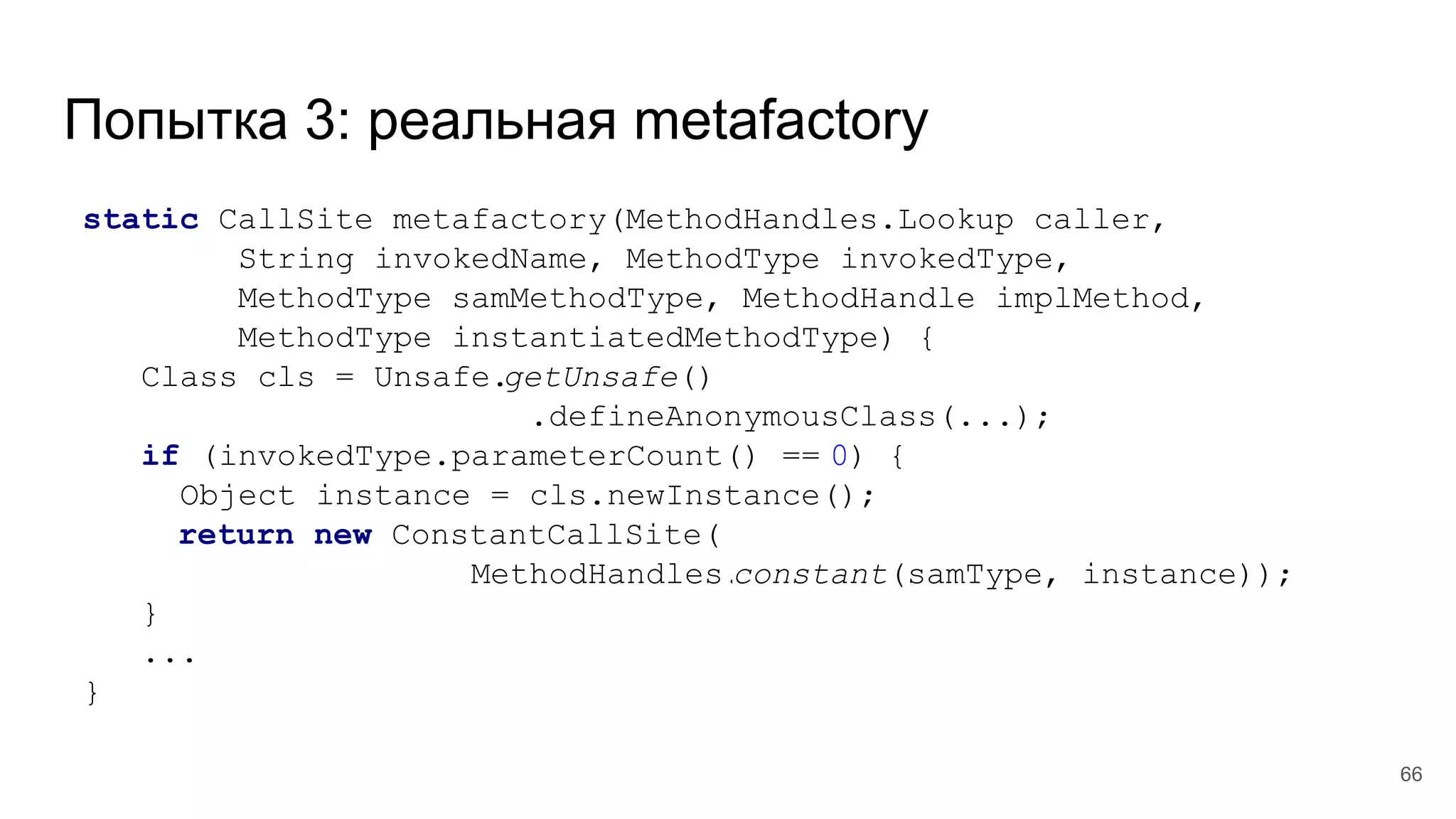 Попытка 3: реальная metafactory
static CallSite metafactory(MethodHandles.Lookup caller,
String invokedName, MethodType invokedType,
MethodType samMethodType, MethodHandle implMethod,
MethodType instantiatedMethodType) {
Class cls = Unsafe.getUnsafe()
.defineAnonymousClass(...);
if (invokedType.parameterCount() == 0) {
Object instance = cls.newInstance();
return new ConstantCallSite(
MethodHandles.constant(samType, instance));
}
...
}
66
 