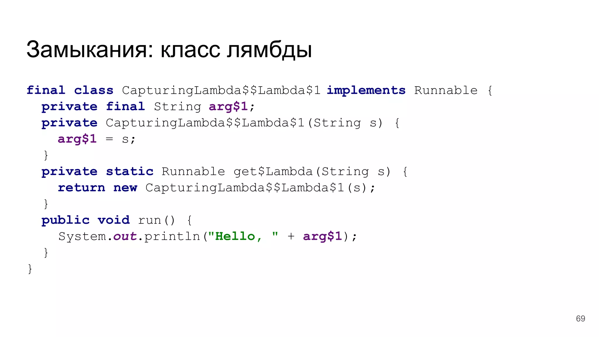 Замыкания: класс лямбды
final class CapturingLambda$$Lambda$1 implements Runnable {
private final String arg$1;
private CapturingLambda$$Lambda$1(String s) {
arg$1 = s;
}
private static Runnable get$Lambda(String s) {
return new CapturingLambda$$Lambda$1(s);
}
public void run() {
System.out.println("Hello, " + arg$1);
}
}
69
 