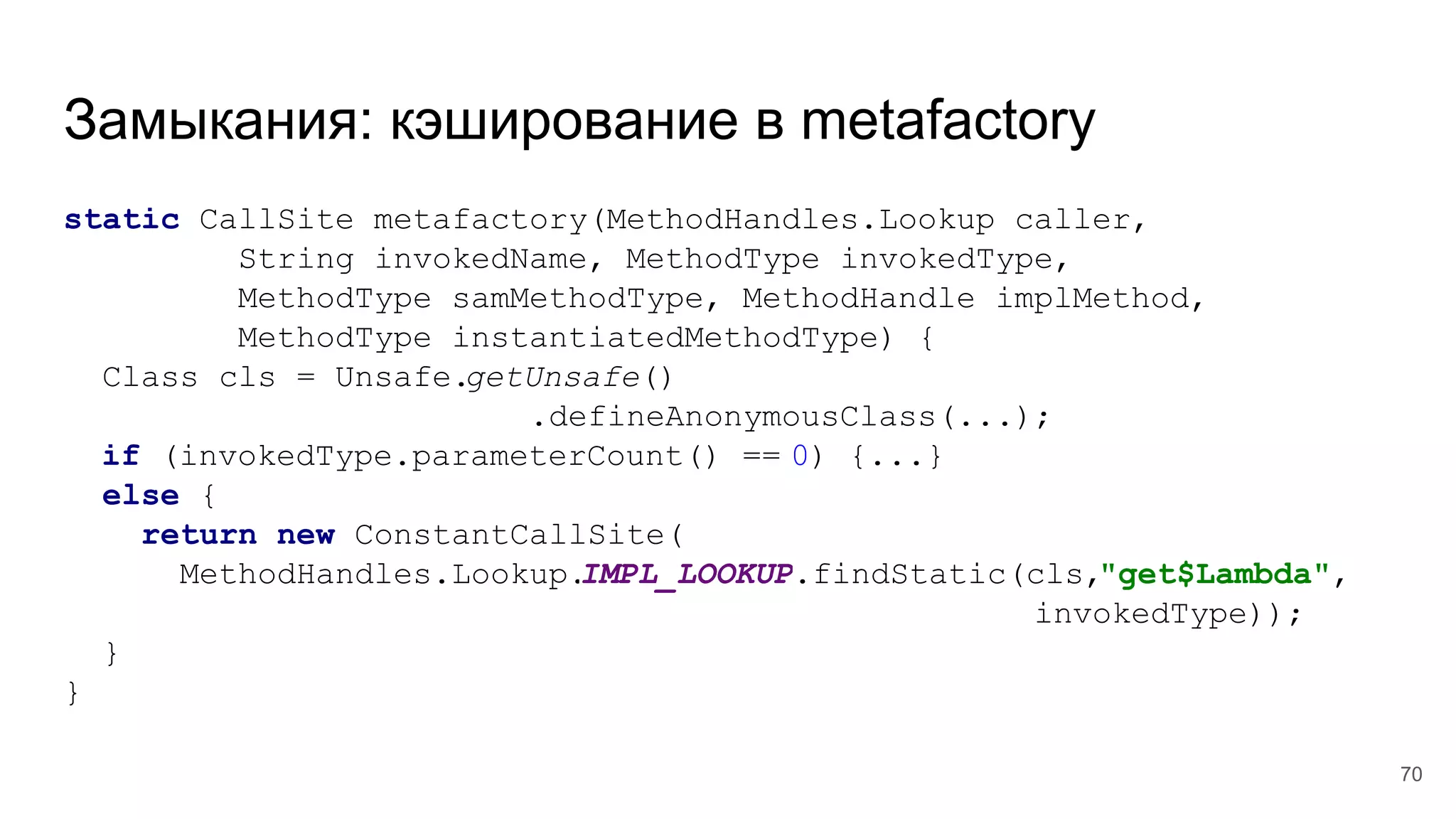 Замыкания: кэширование в metafactory
static CallSite metafactory(MethodHandles.Lookup caller,
String invokedName, MethodType invokedType,
MethodType samMethodType, MethodHandle implMethod,
MethodType instantiatedMethodType) {
Class cls = Unsafe.getUnsafe()
.defineAnonymousClass(...);
if (invokedType.parameterCount() == 0) {...}
else {
return new ConstantCallSite(
MethodHandles.Lookup.IMPL_LOOKUP.findStatic(cls,"get$Lambda",
invokedType));
}
}
70
 