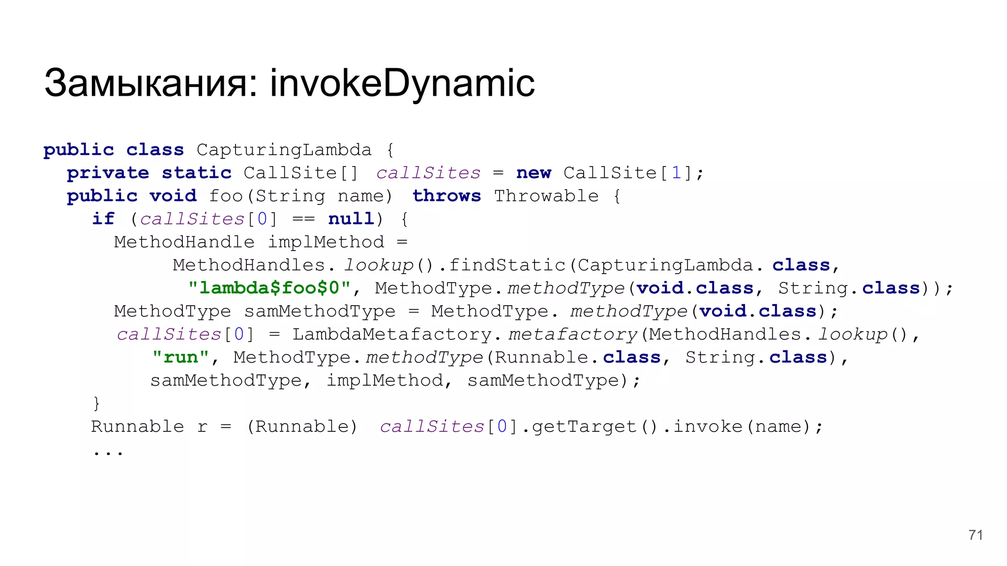 Замыкания: invokeDynamic
public class CapturingLambda {
private static CallSite[] callSites = new CallSite[1];
public void foo(String name) throws Throwable {
if (callSites[0] == null) {
MethodHandle implMethod =
MethodHandles. lookup().findStatic(CapturingLambda. class,
"lambda$foo$0", MethodType.methodType(void.class, String.class));
MethodType samMethodType = MethodType. methodType(void.class);
callSites[0] = LambdaMetafactory. metafactory(MethodHandles. lookup(),
"run", MethodType.methodType(Runnable.class, String.class),
samMethodType, implMethod, samMethodType);
}
Runnable r = (Runnable) callSites[0].getTarget().invoke(name);
...
71
 