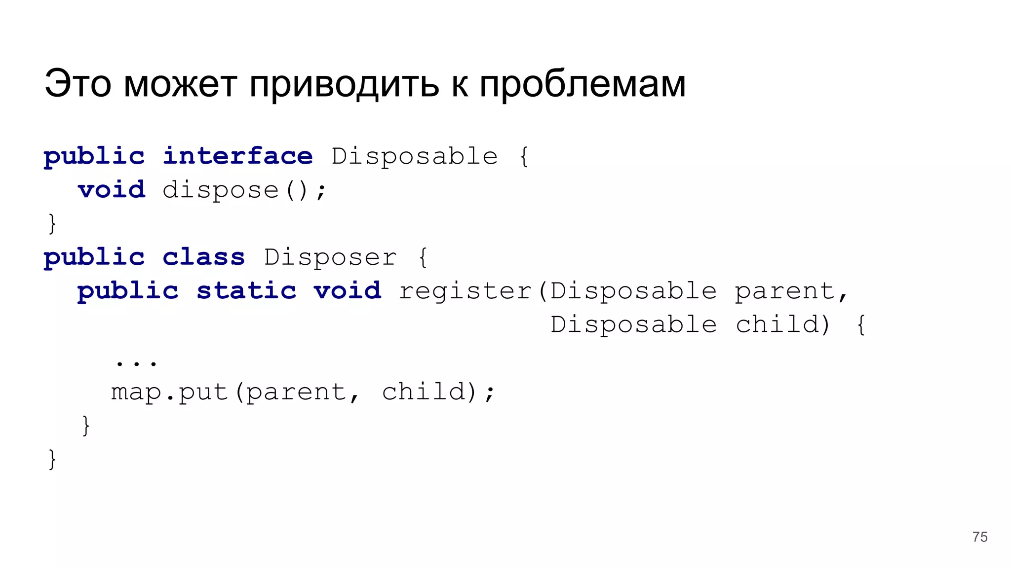 Это может приводить к проблемам
public interface Disposable {
void dispose();
}
public class Disposer {
public static void register(Disposable parent,
Disposable child) {
...
map.put(parent, child);
}
}
75
 