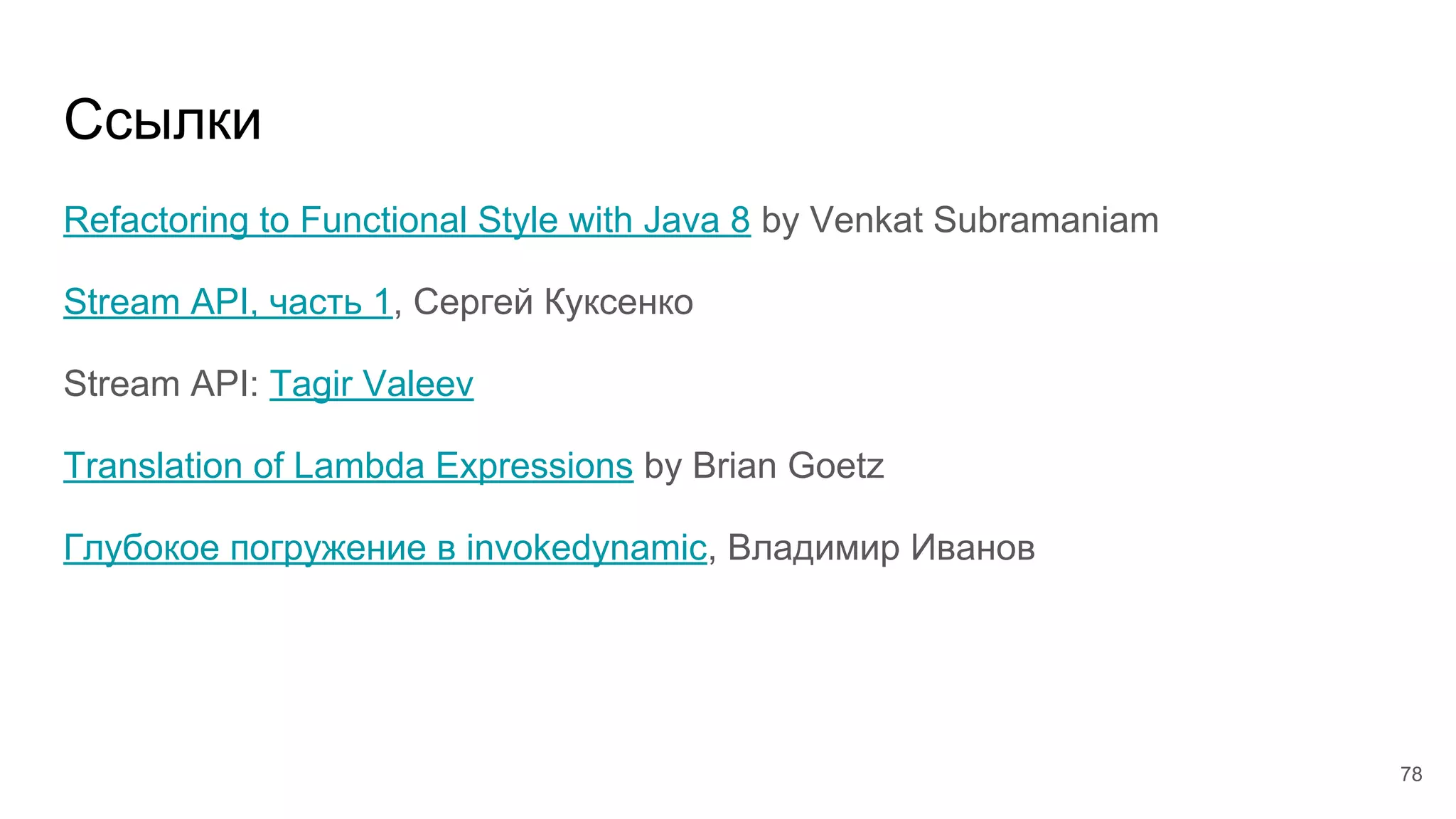 Ссылки
Refactoring to Functional Style with Java 8 by Venkat Subramaniam
Stream API, часть 1, Сергей Куксенко
Stream API: Tagir Valeev
Translation of Lambda Expressions by Brian Goetz
Глубокое погружение в invokedynamic, Владимир Иванов
78
 