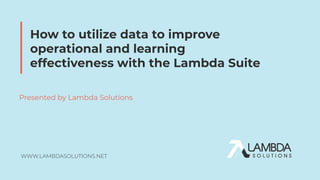 WWW.LAMBDASOLUTIONS.NET
Presented by Lambda Solutions
How to utilize data to improve
operational and learning
effectiveness with the Lambda Suite
 