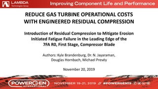 REDUCE GAS TURBINE OPERATIONAL COSTS
WITH ENGINEERED RESIDUAL COMPRESSION
Introduction of Residual Compression to Mitigate Erosion
Initiated Fatigue Failure in the Leading Edge of the
7FA R0, First Stage, Compressor Blade
Authors: Kyle Brandenburg, Dr. N. Jayaraman,
Douglas Hornbach, Michael Prevéy
November 20, 2019
 