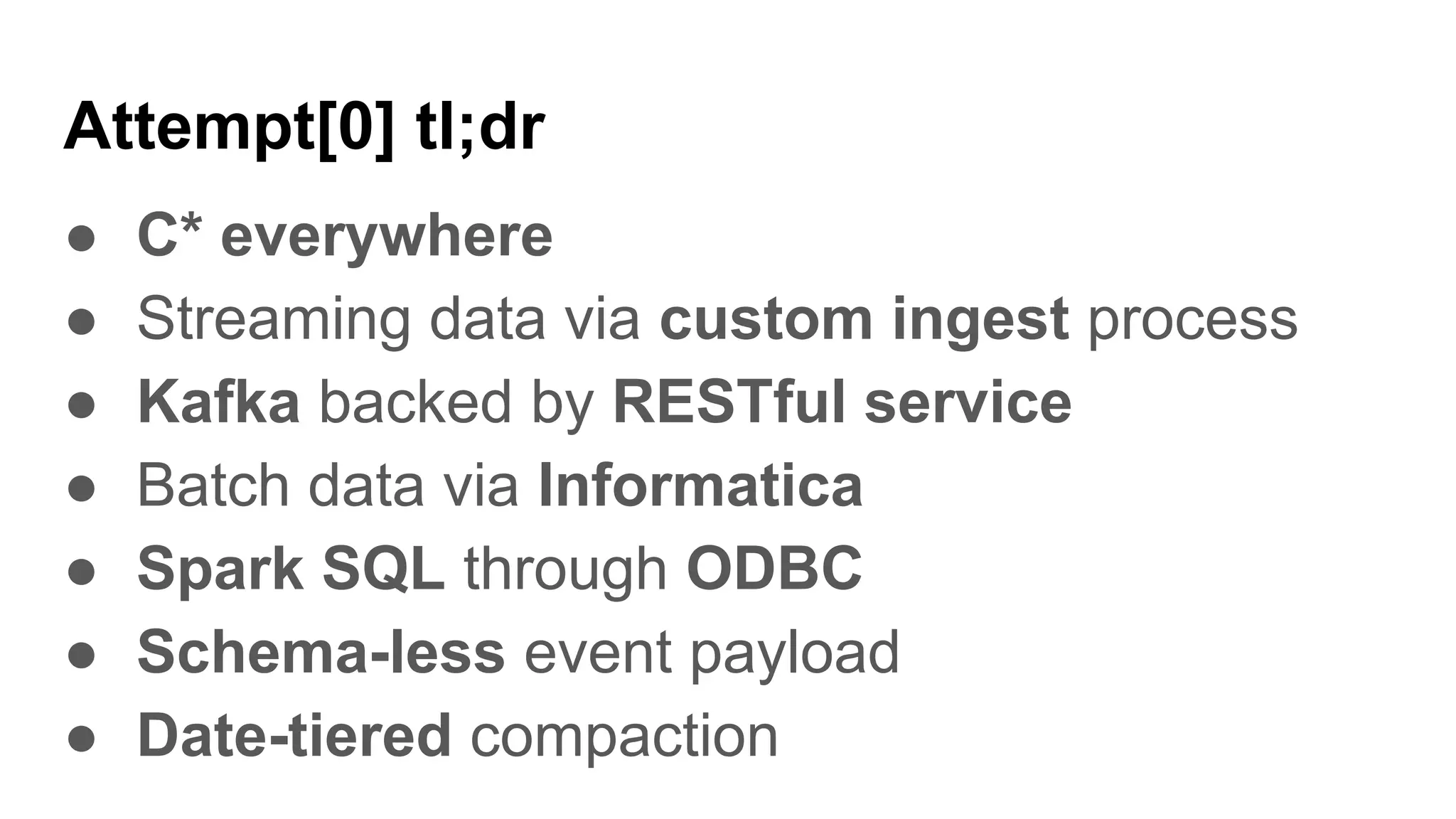 Attempt[0] tl;dr
● C* everywhere
● Streaming data via custom ingest process
● Kafka backed by RESTful service
● Batch data via Informatica
● Spark SQL through ODBC
● Schema-less event payload
● Date-tiered compaction
 