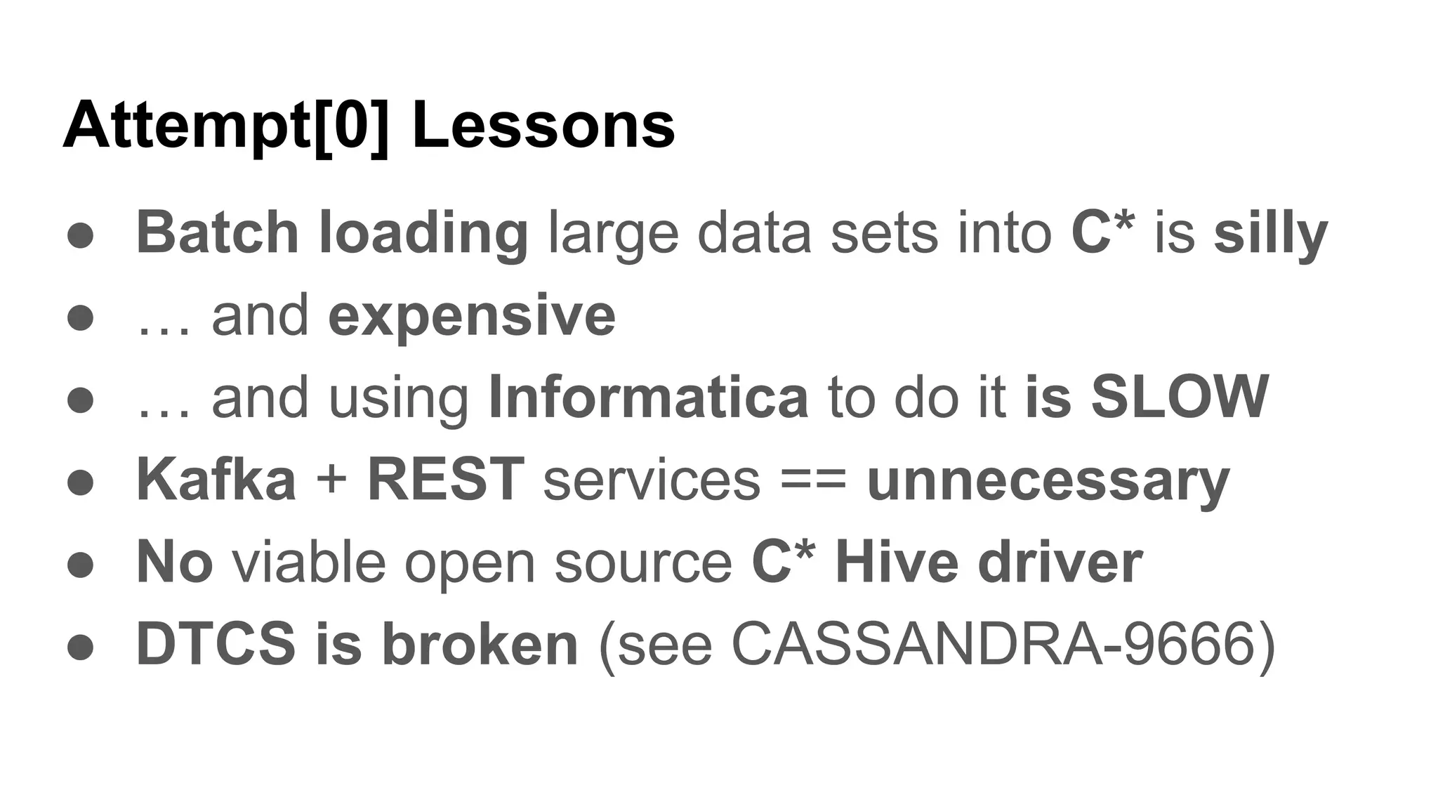 Attempt[0] Lessons
● Batch loading large data sets into C* is silly
● … and expensive
● … and using Informatica to do it is SLOW
● Kafka + REST services == unnecessary
● No viable open source C* Hive driver
● DTCS is broken (see CASSANDRA-9666)
 