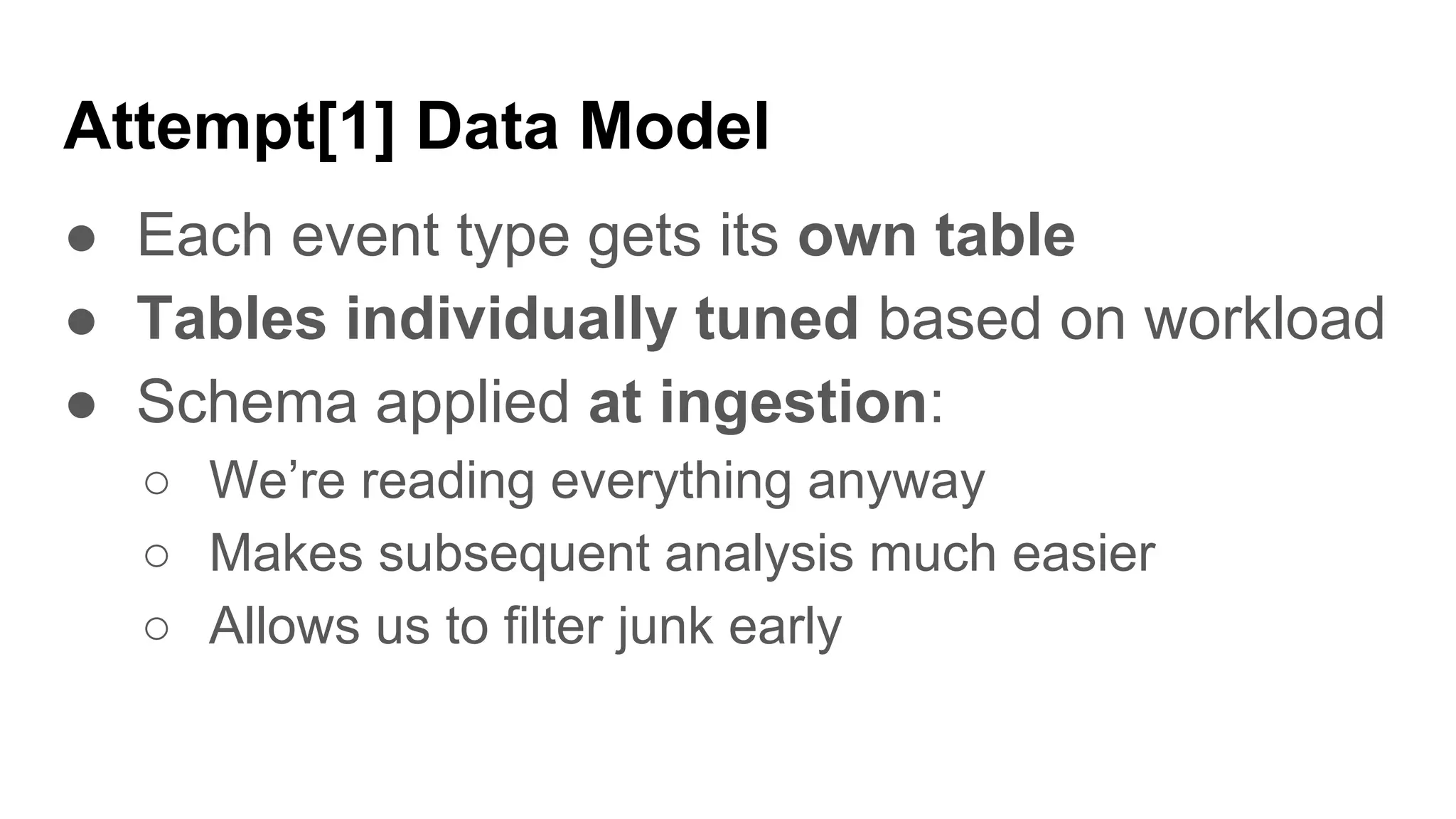 Attempt[1] Data Model
● Each event type gets its own table
● Tables individually tuned based on workload
● Schema applied at ingestion:
○ We’re reading everything anyway
○ Makes subsequent analysis much easier
○ Allows us to filter junk early
 