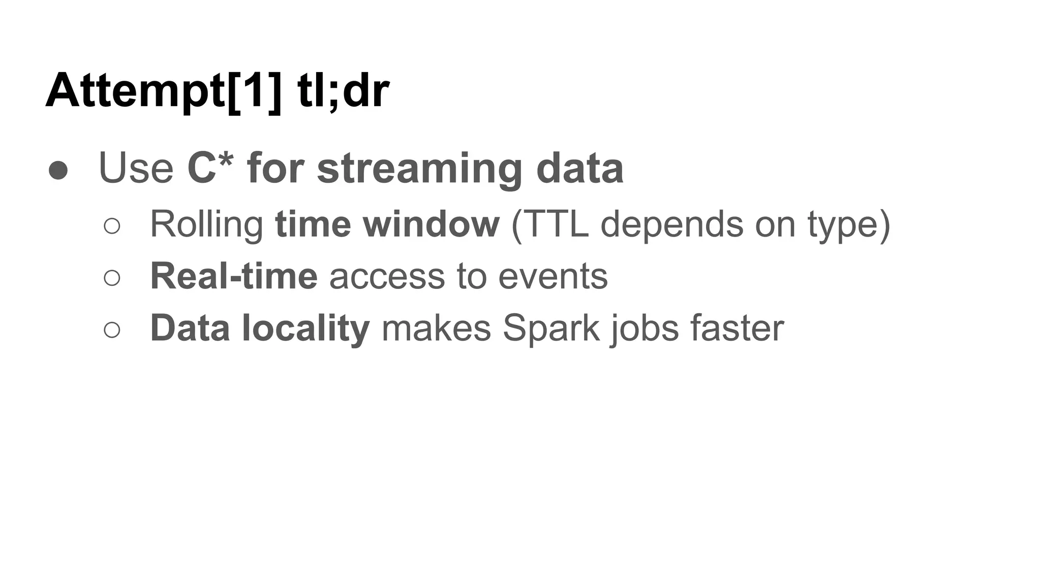 Attempt[1] tl;dr
● Use C* for streaming data
○ Rolling time window (TTL depends on type)
○ Real-time access to events
○ Data locality makes Spark jobs faster
 