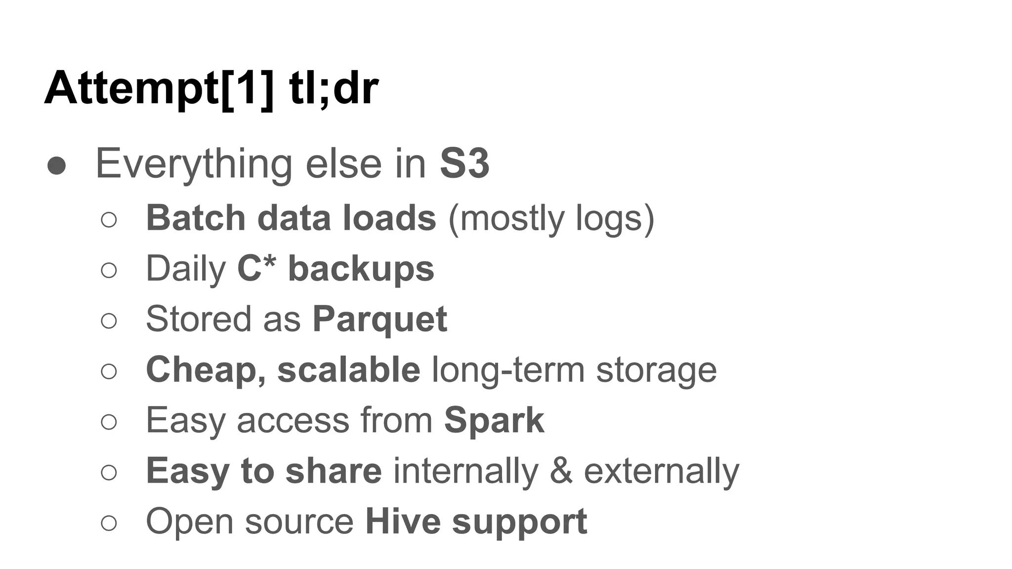 Attempt[1] tl;dr
● Everything else in S3
○ Batch data loads (mostly logs)
○ Daily C* backups
○ Stored as Parquet
○ Cheap, scalable long-term storage
○ Easy access from Spark
○ Easy to share internally & externally
○ Open source Hive support
 