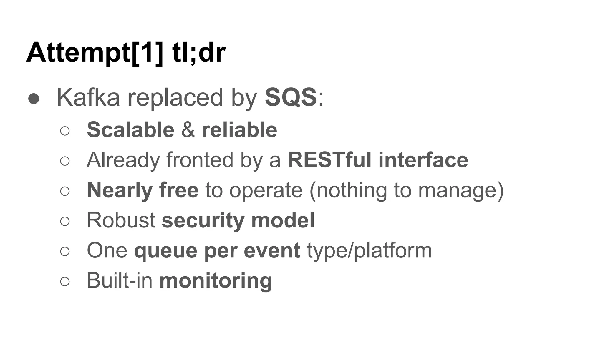 Attempt[1] tl;dr
● Kafka replaced by SQS:
○ Scalable & reliable
○ Already fronted by a RESTful interface
○ Nearly free to operate (nothing to manage)
○ Robust security model
○ One queue per event type/platform
○ Built-in monitoring
 