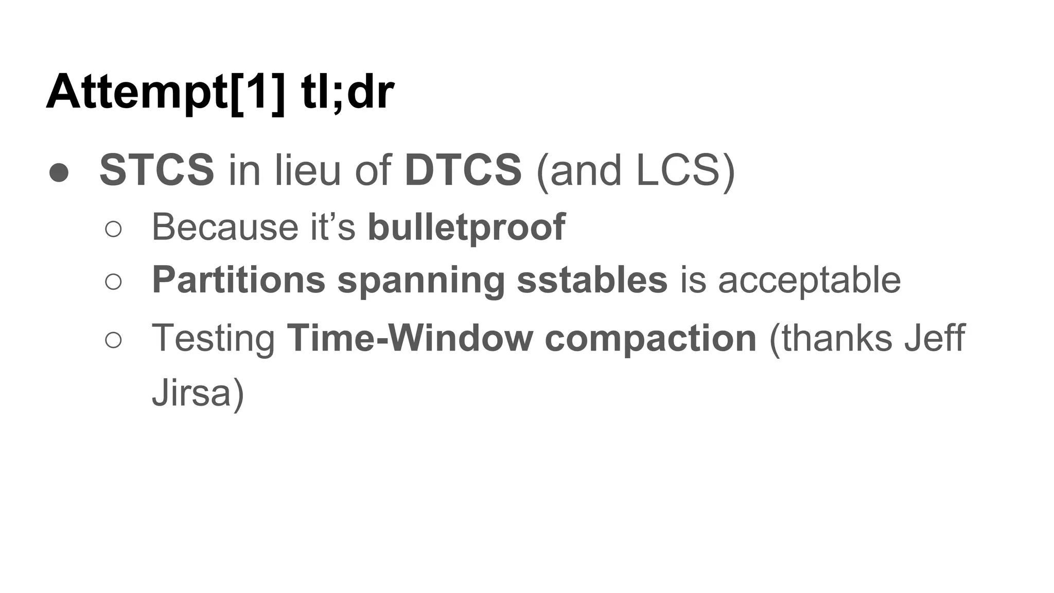 Attempt[1] tl;dr
● STCS in lieu of DTCS (and LCS)
○ Because it’s bulletproof
○ Partitions spanning sstables is acceptable
○ Testing Time-Window compaction (thanks Jeff
Jirsa)
 