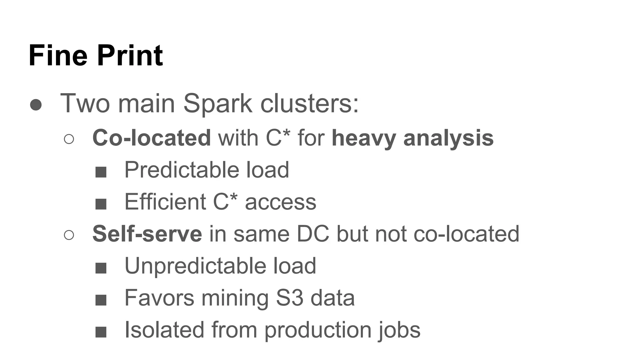 Fine Print
● Two main Spark clusters:
○ Co-located with C* for heavy analysis
■ Predictable load
■ Efficient C* access
○ Self-serve in same DC but not co-located
■ Unpredictable load
■ Favors mining S3 data
■ Isolated from production jobs
 