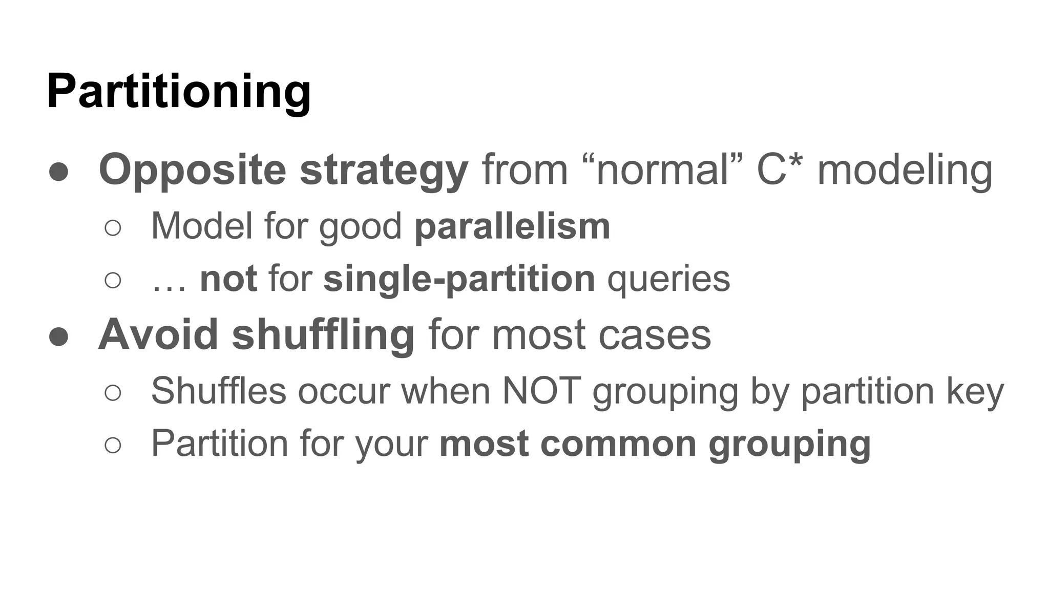 Partitioning
● Opposite strategy from “normal” C* modeling
○ Model for good parallelism
○ … not for single-partition queries
● Avoid shuffling for most cases
○ Shuffles occur when NOT grouping by partition key
○ Partition for your most common grouping
 