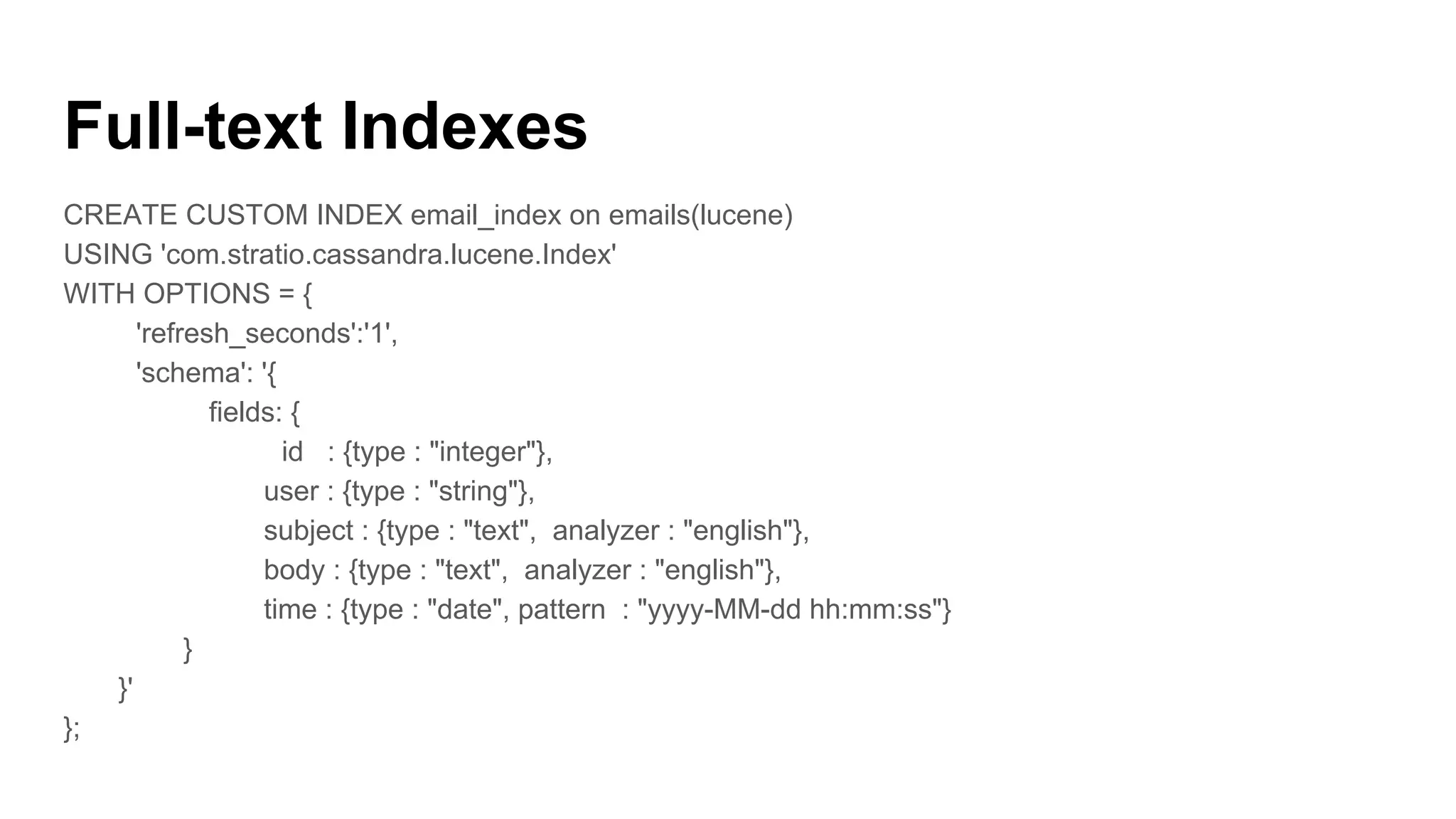 Full-text Indexes
CREATE CUSTOM INDEX email_index on emails(lucene)
USING 'com.stratio.cassandra.lucene.Index'
WITH OPTIONS = {
'refresh_seconds':'1',
'schema': '{
fields: {
id : {type : "integer"},
user : {type : "string"},
subject : {type : "text", analyzer : "english"},
body : {type : "text", analyzer : "english"},
time : {type : "date", pattern : "yyyy-MM-dd hh:mm:ss"}
}
}'
};
 